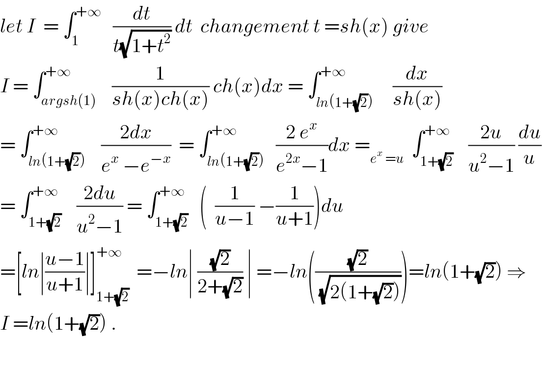 let I  = ∫_1 ^(+∞)    (dt/(t(√(1+t^2 )))) dt  changement t =sh(x) give  I = ∫_(argsh(1)) ^(+∞)    (1/(sh(x)ch(x))) ch(x)dx = ∫_(ln(1+(√2))) ^(+∞)     (dx/(sh(x)))  = ∫_(ln(1+(√2))) ^(+∞)    ((2dx)/(e^x  −e^(−x) ))  = ∫_(ln(1+(√2))) ^(+∞)   ((2 e^x )/(e^(2x) −1))dx =_(e^x  =u)   ∫_(1+(√2)) ^(+∞)    ((2u)/(u^2 −1)) (du/u)  = ∫_(1+(√2)) ^(+∞)    ((2du)/(u^2 −1)) = ∫_(1+(√2)) ^(+∞)   (  (1/(u−1)) −(1/(u+1)))du  =[ln∣((u−1)/(u+1))∣]_(1+(√2)) ^(+∞)   =−ln∣ ((√2)/(2+(√2))) ∣ =−ln(((√2)/(√(2(1+(√2))))))=ln(1+(√2)) ⇒  I =ln(1+(√2)) .    