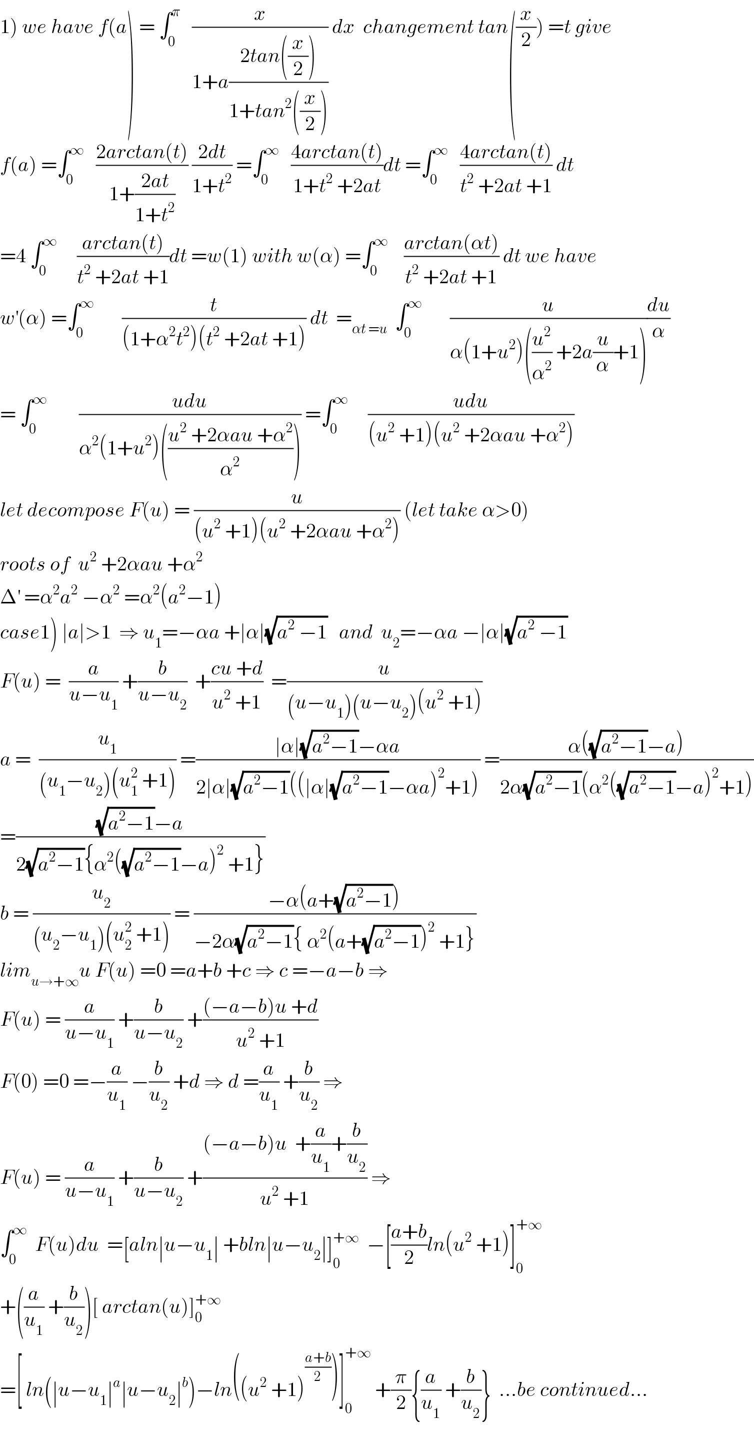 1) we have f(a) = ∫_0 ^π    (x/(1+a((2tan((x/2)))/(1+tan^2 ((x/2)))))) dx  changement tan((x/2)) =t give  f(a) =∫_0 ^∞    ((2arctan(t))/(1+((2at)/(1+t^2 )))) ((2dt)/(1+t^2 )) =∫_0 ^∞    ((4arctan(t))/(1+t^2  +2at))dt =∫_0 ^∞    ((4arctan(t))/(t^2  +2at +1)) dt  =4 ∫_0 ^∞      ((arctan(t))/(t^2  +2at +1))dt =w(1) with w(α) =∫_0 ^∞     ((arctan(αt))/(t^2  +2at +1)) dt we have  w^′ (α) =∫_0 ^∞        (t/((1+α^2 t^2 )(t^2  +2at +1))) dt  =_(αt =u)   ∫_0 ^∞        (u/(α(1+u^2 )((u^2 /α^2 ) +2a(u/α)+1)))(du/α)  = ∫_0 ^∞         ((udu)/(α^2 (1+u^2 )(((u^2  +2αau +α^2 )/α^2 )))) =∫_0 ^∞      ((udu)/((u^2  +1)(u^2  +2αau +α^2 )))  let decompose F(u) = (u/((u^2  +1)(u^2  +2αau +α^2 ))) (let take α>0)  roots of  u^2  +2αau +α^2   Δ^′  =α^2 a^2  −α^2  =α^2 (a^2 −1)  case1) ∣a∣>1  ⇒ u_1 =−αa +∣α∣(√(a^2  −1))   and  u_2 =−αa −∣α∣(√(a^2  −1))  F(u) =  (a/(u−u_1 )) +(b/(u−u_2 ))  +((cu +d)/(u^2  +1))  =(u/((u−u_1 )(u−u_2 )(u^2  +1)))  a =  (u_1 /((u_1 −u_2 )(u_1 ^2  +1))) =((∣α∣(√(a^2 −1))−αa)/(2∣α∣(√(a^2 −1))((∣α∣(√(a^2 −1))−αa)^2 +1))) =((α((√(a^2 −1))−a))/(2α(√(a^2 −1))(α^2 ((√(a^2 −1))−a)^2 +1)))  =(((√(a^2 −1))−a)/(2(√(a^2 −1)){α^2 ((√(a^2 −1))−a)^2  +1}))  b = (u_2 /((u_2 −u_1 )(u_2 ^2  +1))) = ((−α(a+(√(a^2 −1))))/(−2α(√(a^2 −1)){ α^2 (a+(√(a^2 −1)))^2  +1}))  lim_(u→+∞) u F(u) =0 =a+b +c ⇒ c =−a−b ⇒  F(u) = (a/(u−u_1 )) +(b/(u−u_2 )) +(((−a−b)u +d)/(u^2  +1))  F(0) =0 =−(a/u_1 ) −(b/u_2 ) +d ⇒ d =(a/u_1 ) +(b/u_2 ) ⇒  F(u) = (a/(u−u_1 )) +(b/(u−u_2 )) +(((−a−b)u  +(a/u_1 )+(b/u_2 ))/(u^2  +1)) ⇒  ∫_0 ^∞   F(u)du  =[aln∣u−u_1 ∣ +bln∣u−u_2 ∣]_0 ^(+∞)   −[((a+b)/2)ln(u^2  +1)]_0 ^(+∞)   +((a/u_1 ) +(b/u_2 ))[ arctan(u)]_0 ^(+∞)   =[ ln(∣u−u_1 ∣^a ∣u−u_2 ∣^b )−ln((u^2  +1)^((a+b)/2) )]_0 ^(+∞)  +(π/2){(a/u_1 ) +(b/u_2 )}  ...be continued...    