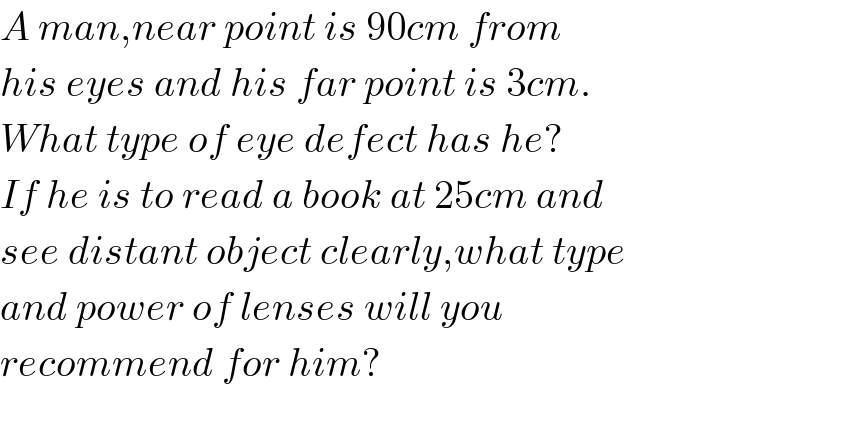A man,near point is 90cm from  his eyes and his far point is 3cm.  What type of eye defect has he?  If he is to read a book at 25cm and  see distant object clearly,what type  and power of lenses will you  recommend for him?    