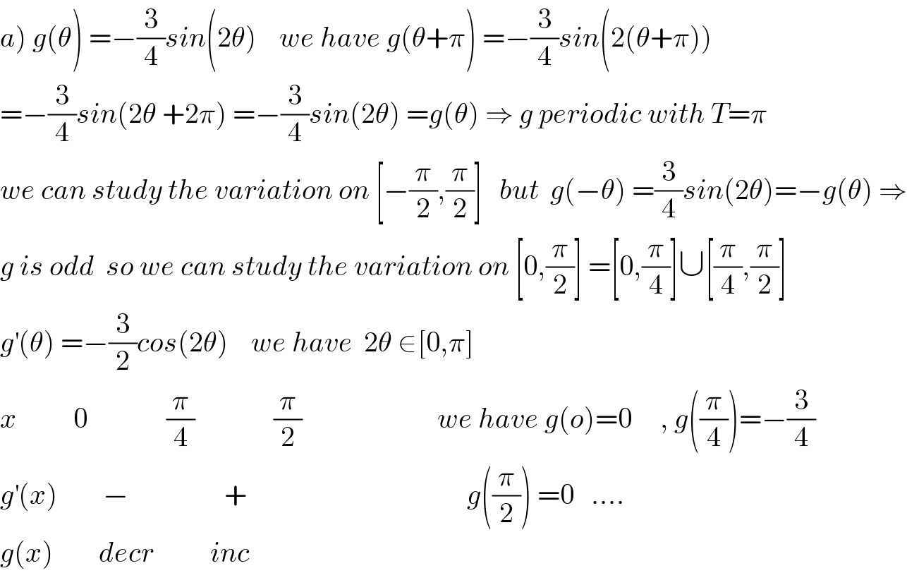 a) g(θ) =−(3/4)sin(2θ)    we have g(θ+π) =−(3/4)sin(2(θ+π))  =−(3/4)sin(2θ +2π) =−(3/4)sin(2θ) =g(θ) ⇒ g periodic with T=π   we can study the variation on [−(π/2),(π/2)]   but  g(−θ) =(3/4)sin(2θ)=−g(θ) ⇒  g is odd  so we can study the variation on [0,(π/2)] =[0,(π/4)]∪[(π/4),(π/2)]  g^′ (θ) =−(3/2)cos(2θ)    we have  2θ ∈[0,π]   x          0              (π/4)              (π/2)                        we have g(o)=0     , g((π/4))=−(3/4)  g^′ (x)        −                 +                                       g((π/2)) =0   ....  g(x)        decr          inc  