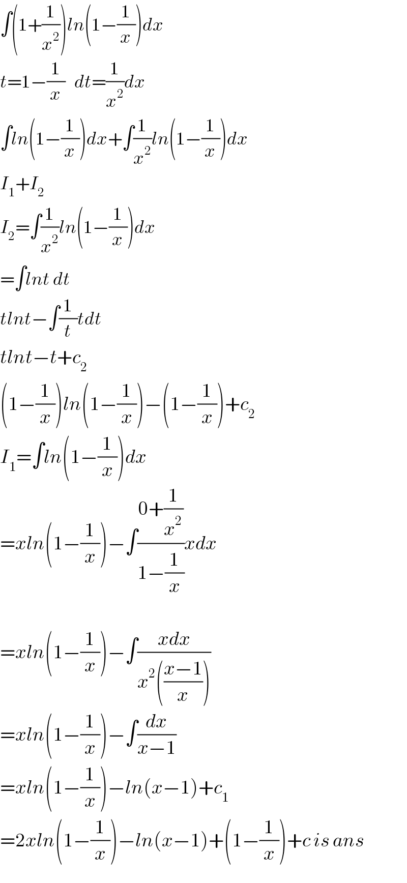 ∫(1+(1/x^2 ))ln(1−(1/x))dx  t=1−(1/x)   dt=(1/x^2 )dx  ∫ln(1−(1/x))dx+∫(1/x^2 )ln(1−(1/x))dx  I_1 +I_2   I_2 =∫(1/x^2 )ln(1−(1/x))dx  =∫lnt dt  tlnt−∫(1/t)tdt  tlnt−t+c_2   (1−(1/x))ln(1−(1/x))−(1−(1/x))+c_2   I_1 =∫ln(1−(1/x))dx  =xln(1−(1/x))−∫((0+(1/x^2 ))/(1−(1/x)))xdx    =xln(1−(1/x))−∫((xdx)/(x^2 (((x−1)/x))))  =xln(1−(1/x))−∫(dx/(x−1))  =xln(1−(1/x))−ln(x−1)+c_1   =2xln(1−(1/x))−ln(x−1)+(1−(1/x))+c is ans  