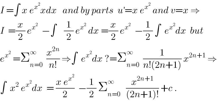 I =∫ x e^x^2  xdx   and by parts  u^′ =x e^x^2   and v=x ⇒  I  =(x/2) e^x^2    −∫    (1/2) e^x^2   dx =(x/2) e^x^2    −(1/2) ∫  e^x^2  dx  but   e^x^2   =Σ_(n=0) ^∞   (x^(2n) /(n!)) ⇒∫  e^x^2  dx ?=Σ_(n=0) ^∞   (1/(n!(2n+1))) x^(2n+1)  ⇒  ∫  x^2  e^x^2  dx  = ((x e^x^2  )/2)  −(1/2) Σ_(n=0) ^∞    (x^(2n+1) /((2n+1)!)) +c .  