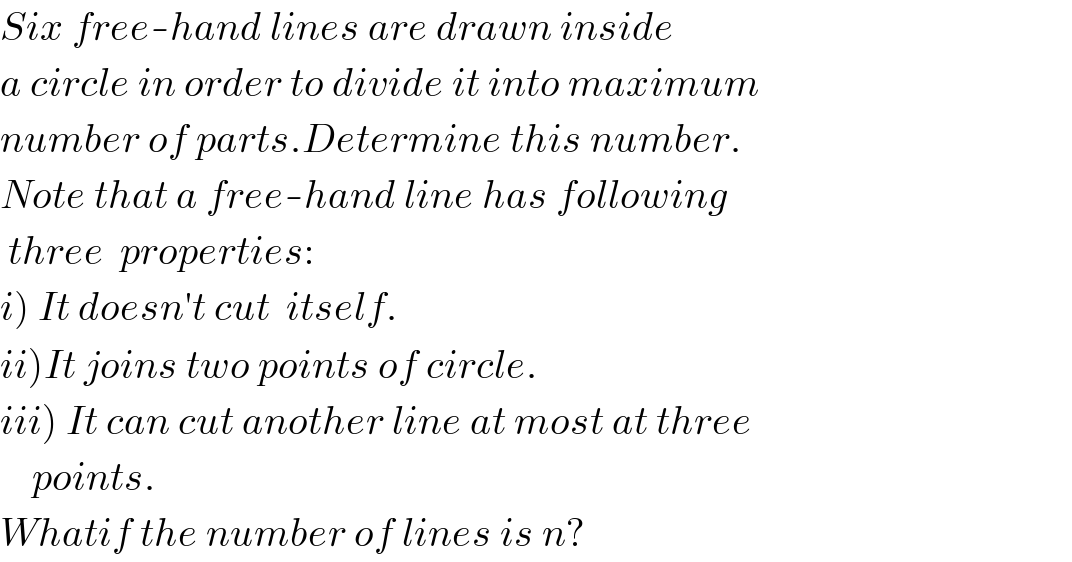 Six free-hand lines are drawn inside  a circle in order to divide it into maximum  number of parts.Determine this number.  Note that a free-hand line has following   three  properties:  i) It doesn′t cut  itself.  ii)It joins two points of circle.  iii) It can cut another line at most at three      points.  Whatif the number of lines is n?  