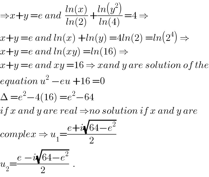 ⇒x+y =e and  ((ln(x))/(ln(2))) +((ln(y^2 ))/(ln(4))) =4 ⇒  x+y =e and ln(x) +ln(y) =4ln(2) =ln(2^4 ) ⇒  x+y =e and ln(xy) =ln(16) ⇒  x+y =e and xy =16 ⇒ xand y are solution of the  equation u^2  −eu +16 =0  Δ =e^2 −4(16) =e^2 −64  if x and y are real ⇒no solution if x and y are  complex ⇒ u_1 =((e+i(√(64−e^2 )))/2)  u_2 =((e −i(√(64−e^2 )))/2)  .  