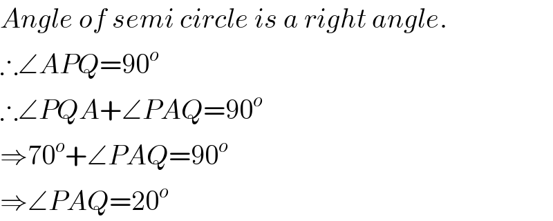 Angle of semi circle is a right angle.  ∴∠APQ=90^o   ∴∠PQA+∠PAQ=90^o   ⇒70^o +∠PAQ=90^o   ⇒∠PAQ=20^o   
