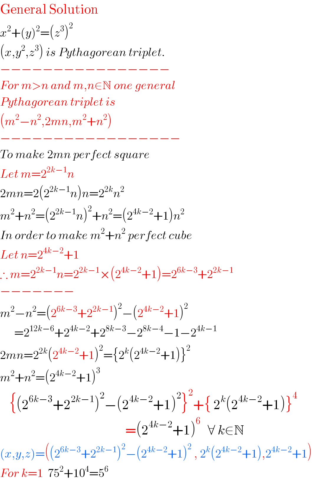 General Solution  x^2 +(y)^2 =(z^3 )^2   (x,y^2 ,z^3 ) is Pythagorean triplet.  −−−−−−−−−−−−−−−−  For m>n and m,n∈N one general  Pythagorean triplet is  (m^2 −n^2 ,2mn,m^2 +n^2 )  −−−−−−−−−−−−−−−−−  To make 2mn perfect square  Let m=2^(2k−1) n  2mn=2(2^(2k−1) n)n=2^(2k) n^2   m^2 +n^2 =(2^(2k−1) n)^2 +n^2 =(2^(4k−2) +1)n^2   In order to make m^2 +n^2  perfect cube  Let n=2^(4k−2) +1  ∴ m=2^(2k−1) n=2^(2k−1) ×(2^(4k−2) +1)=2^(6k−3) +2^(2k−1)   −−−−−−−  m^2 −n^2 =(2^(6k−3) +2^(2k−1) )^2 −(2^(4k−2) +1)^2         =2^(12k−6) +2^(4k−2) +2^(8k−3) −2^(8k−4) −1−2^(4k−1)   2mn=2^(2k) (2^(4k−2) +1)^2 ={2^k (2^(4k−2) +1)}^2   m^2 +n^2 =(2^(4k−2) +1)^3       {(2^(6k−3) +2^(2k−1) )^2 −(2^(4k−2) +1)^2 }^2 +{ 2^k (2^(4k−2) +1)}^4                                                             =(2^(4k−2) +1)^6    ∀ k∈N  (x,y,z)=((2^(6k−3) +2^(2k−1) )^2 −(2^(4k−2) +1)^2  , 2^k (2^(4k−2) +1),2^(4k−2) +1)  For k=1  75^2 +10^4 =5^6     