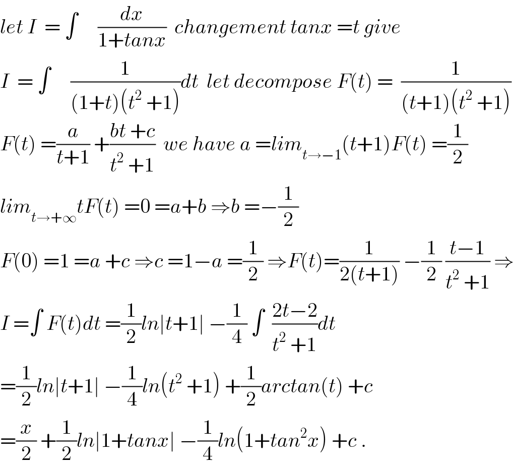 let I  = ∫     (dx/(1+tanx))  changement tanx =t give  I  = ∫     (1/((1+t)(t^2  +1)))dt  let decompose F(t) =  (1/((t+1)(t^2  +1)))  F(t) =(a/(t+1)) +((bt +c)/(t^2  +1))  we have a =lim_(t→−1) (t+1)F(t) =(1/2)  lim_(t→+∞) tF(t) =0 =a+b ⇒b =−(1/2)  F(0) =1 =a +c ⇒c =1−a =(1/2) ⇒F(t)=(1/(2(t+1))) −(1/2) ((t−1)/(t^2  +1)) ⇒  I =∫ F(t)dt =(1/2)ln∣t+1∣ −(1/4) ∫  ((2t−2)/(t^2  +1))dt  =(1/2)ln∣t+1∣ −(1/4)ln(t^2  +1) +(1/2)arctan(t) +c  =(x/2) +(1/2)ln∣1+tanx∣ −(1/4)ln(1+tan^2 x) +c .  