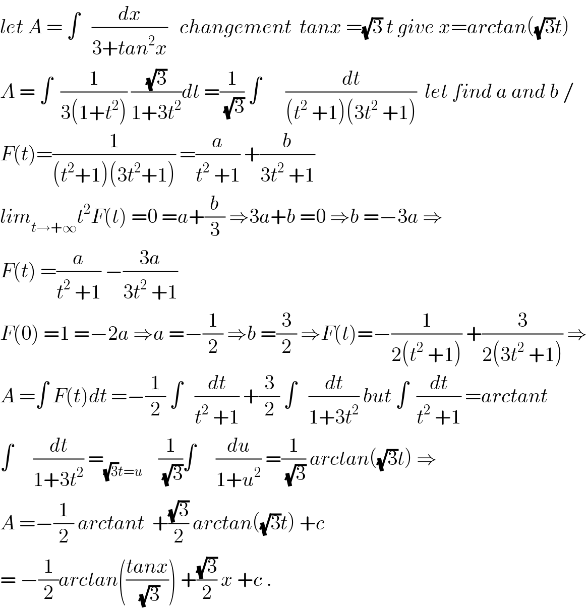 let A = ∫   (dx/(3+tan^2 x))   changement  tanx =(√3) t give x=arctan((√3)t)  A = ∫  (1/(3(1+t^2 ))) ((√3)/(1+3t^2 ))dt =(1/(√3)) ∫      (dt/((t^2  +1)(3t^2  +1)))  let find a and b /  F(t)=(1/((t^2 +1)(3t^2 +1))) =(a/(t^2  +1)) +(b/(3t^2  +1))  lim_(t→+∞) t^2 F(t) =0 =a+(b/3) ⇒3a+b =0 ⇒b =−3a ⇒  F(t) =(a/(t^2  +1)) −((3a)/(3t^2  +1))  F(0) =1 =−2a ⇒a =−(1/2) ⇒b =(3/2) ⇒F(t)=−(1/(2(t^2  +1))) +(3/(2(3t^2  +1))) ⇒  A =∫ F(t)dt =−(1/2) ∫   (dt/(t^2  +1)) +(3/2) ∫   (dt/(1+3t^2 )) but ∫  (dt/(t^2  +1)) =arctant  ∫     (dt/(1+3t^2 )) =_((√3)t=u)     (1/(√3))∫     (du/(1+u^2 )) =(1/(√3)) arctan((√3)t) ⇒  A =−(1/2) arctant  +((√3)/2) arctan((√3)t) +c  = −(1/2)arctan(((tanx)/(√3))) +((√3)/2) x +c .  
