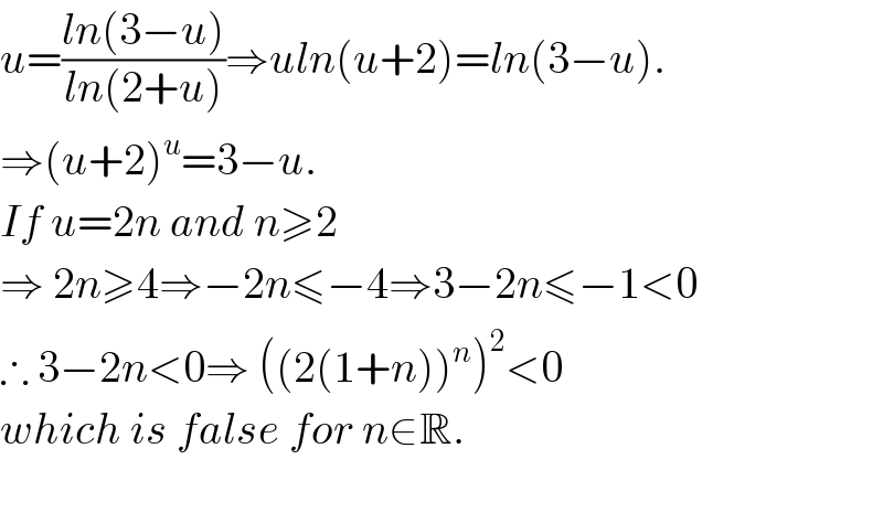 u=((ln(3−u))/(ln(2+u)))⇒uln(u+2)=ln(3−u).  ⇒(u+2)^u =3−u.  If u=2n and n≥2  ⇒ 2n≥4⇒−2n≤−4⇒3−2n≤−1<0  ∴ 3−2n<0⇒ ((2(1+n))^n )^2 <0   which is false for n∈R.     
