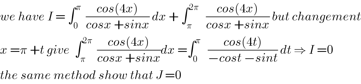 we have I = ∫_0 ^π   ((cos(4x))/(cosx +sinx)) dx + ∫_π ^(2π)    ((cos(4x))/(cosx +sinx)) but changement  x =π +t give  ∫_π ^(2π)   ((cos(4x))/(cosx +sinx))dx =∫_0 ^π    ((cos(4t))/(−cost −sint)) dt ⇒ I =0  the same method show that J =0  