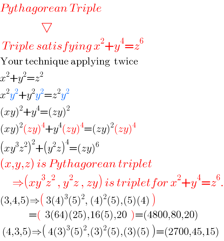 Pythagorean Triple                  ▽   Triple satisfying x^2 +y^4 =z^6   Your technique applying  twice  x^2 +y^2 =z^2   x^2 y^2 +y^2 y^2 =z^2 y^2   (xy)^2 +y^4 =(zy)^2   (xy)^2 (zy)^4 +y^4 (zy)^4 =(zy)^2 (zy)^4   (xy^3 z^2 )^2 +(y^2 z)^4 =(zy)^6   (x,y,z) is Pythagorean triplet        ⇒(xy^3 z^2  , y^2 z , zy) is tripletfor x^2 +y^4 =z^6 .  (3,4,5)⇒( 3(4)^3 (5)^2 , (4)^2 (5),(5)(4) )                =(  3(64)(25),16(5),20  )=(4800,80,20)   (4,3,5)⇒( 4(3)^3 (5)^2 ,(3)^2 (5),(3)(5) )=(2700,45,15)  