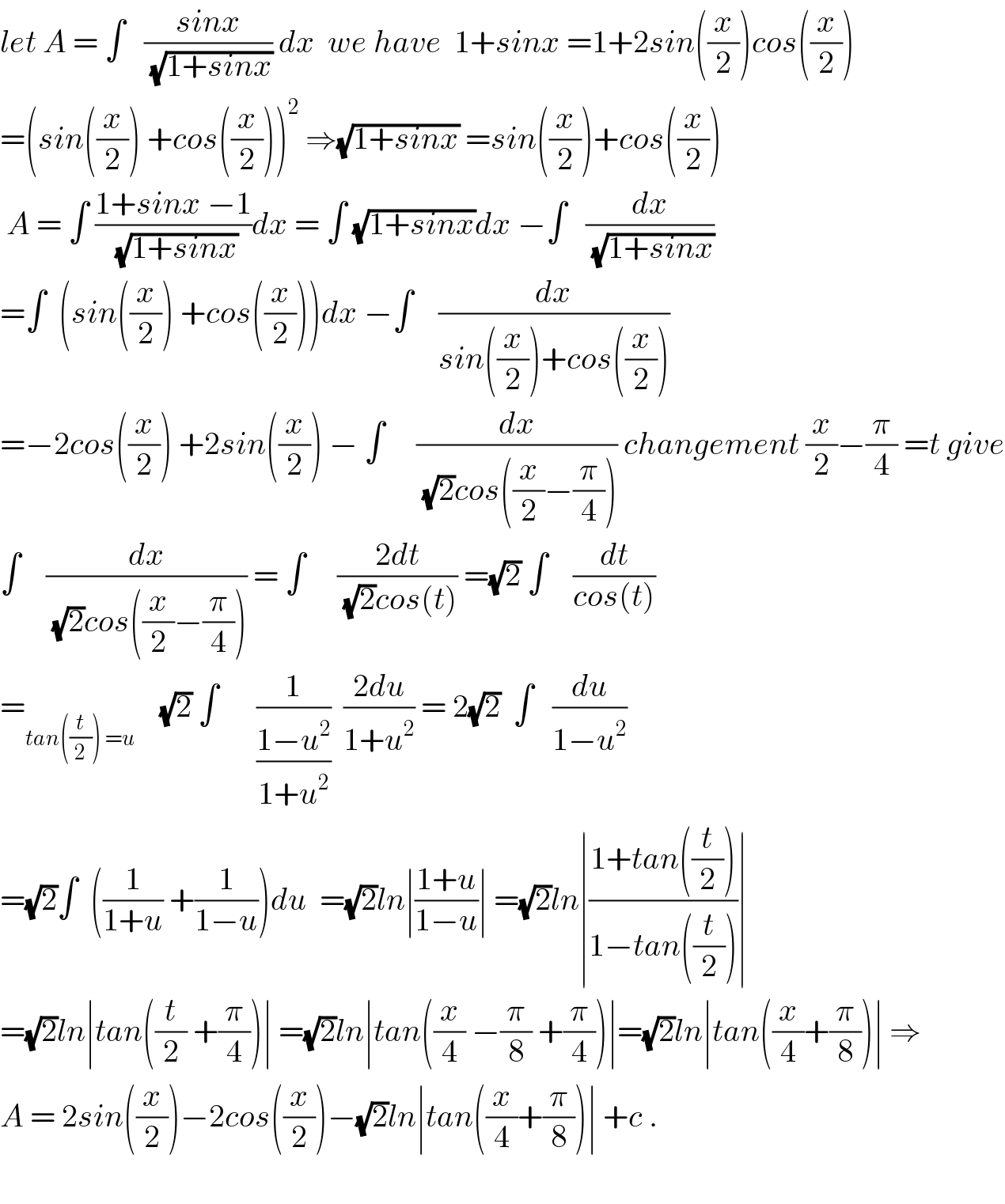 let A = ∫   ((sinx)/(√(1+sinx))) dx  we have  1+sinx =1+2sin((x/2))cos((x/2))  =(sin((x/2)) +cos((x/2)))^2  ⇒(√(1+sinx)) =sin((x/2))+cos((x/2))   A = ∫ ((1+sinx −1)/(√(1+sinx)))dx = ∫ (√(1+sinx))dx −∫   (dx/(√(1+sinx)))  =∫  (sin((x/2)) +cos((x/2)))dx −∫    (dx/(sin((x/2))+cos((x/2))))  =−2cos((x/2)) +2sin((x/2)) − ∫     (dx/((√2)cos((x/2)−(π/4)))) changement (x/2)−(π/4) =t give  ∫    (dx/((√2)cos((x/2)−(π/4)))) = ∫     ((2dt)/((√2)cos(t))) =(√2) ∫    (dt/(cos(t)))  =_(tan((t/2)) =u)     (√2) ∫      (1/((1−u^2 )/(1+u^2 )))  ((2du)/(1+u^2 )) = 2(√2)  ∫   (du/(1−u^2 ))  =(√2)∫  ((1/(1+u)) +(1/(1−u)))du  =(√2)ln∣((1+u)/(1−u))∣ =(√2)ln∣((1+tan((t/2)))/(1−tan((t/2))))∣  =(√2)ln∣tan((t/2) +(π/4))∣ =(√2)ln∣tan((x/4) −(π/8) +(π/4))∣=(√2)ln∣tan((x/4)+(π/8))∣ ⇒  A = 2sin((x/2))−2cos((x/2))−(√2)ln∣tan((x/4)+(π/8))∣ +c .    