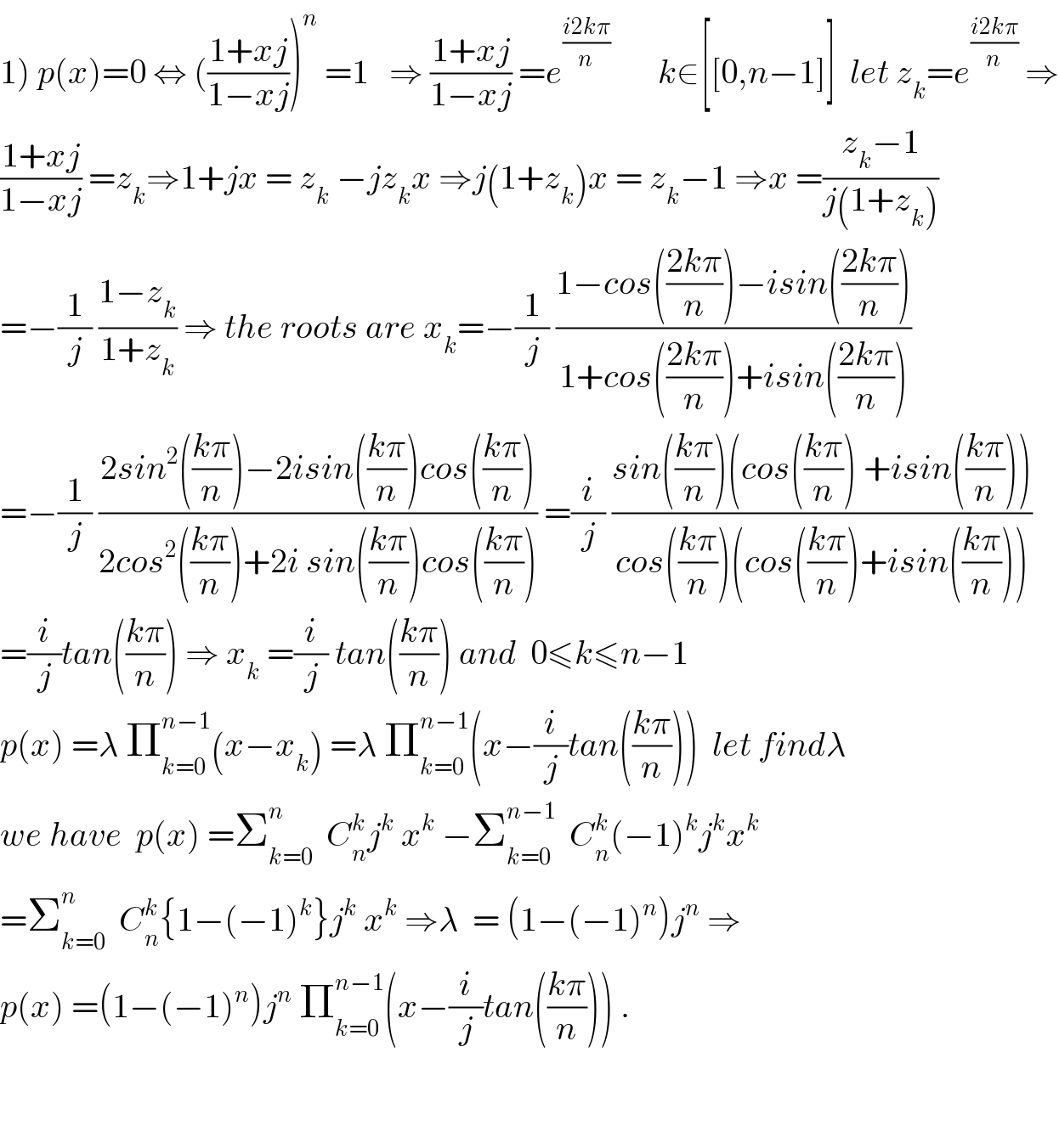 1) p(x)=0 ⇔ (((1+xj)/(1−xj)))^n  =1   ⇒ ((1+xj)/(1−xj)) =e^((i2kπ)/n)        k∈[[0,n−1]]  let z_k =e^((i2kπ)/n)  ⇒  ((1+xj)/(1−xj)) =z_k ⇒1+jx = z_k  −jz_k x ⇒j(1+z_k )x = z_k −1 ⇒x =((z_k −1)/(j(1+z_k )))  =−(1/j) ((1−z_k )/(1+z_k )) ⇒ the roots are x_k =−(1/j) ((1−cos(((2kπ)/n))−isin(((2kπ)/n)))/(1+cos(((2kπ)/n))+isin(((2kπ)/n))))  =−(1/j) ((2sin^2 (((kπ)/n))−2isin(((kπ)/n))cos(((kπ)/n)))/(2cos^2 (((kπ)/n))+2i sin(((kπ)/n))cos(((kπ)/n)))) =(i/j) ((sin(((kπ)/n))(cos(((kπ)/n)) +isin(((kπ)/n))))/(cos(((kπ)/n))(cos(((kπ)/n))+isin(((kπ)/n)))))  =(i/j)tan(((kπ)/n)) ⇒ x_k  =(i/j) tan(((kπ)/n)) and  0≤k≤n−1  p(x) =λ Π_(k=0) ^(n−1) (x−x_k ) =λ Π_(k=0) ^(n−1) (x−(i/j)tan(((kπ)/n)))  let findλ  we have  p(x) =Σ_(k=0) ^n   C_n ^k j^k  x^k  −Σ_(k=0) ^(n−1)   C_n ^k (−1)^k j^k x^k   =Σ_(k=0) ^n   C_n ^k {1−(−1)^k }j^k  x^k  ⇒λ  = (1−(−1)^n )j^n  ⇒  p(x) =(1−(−1)^n )j^n  Π_(k=0) ^(n−1) (x−(i/j)tan(((kπ)/n))) .      