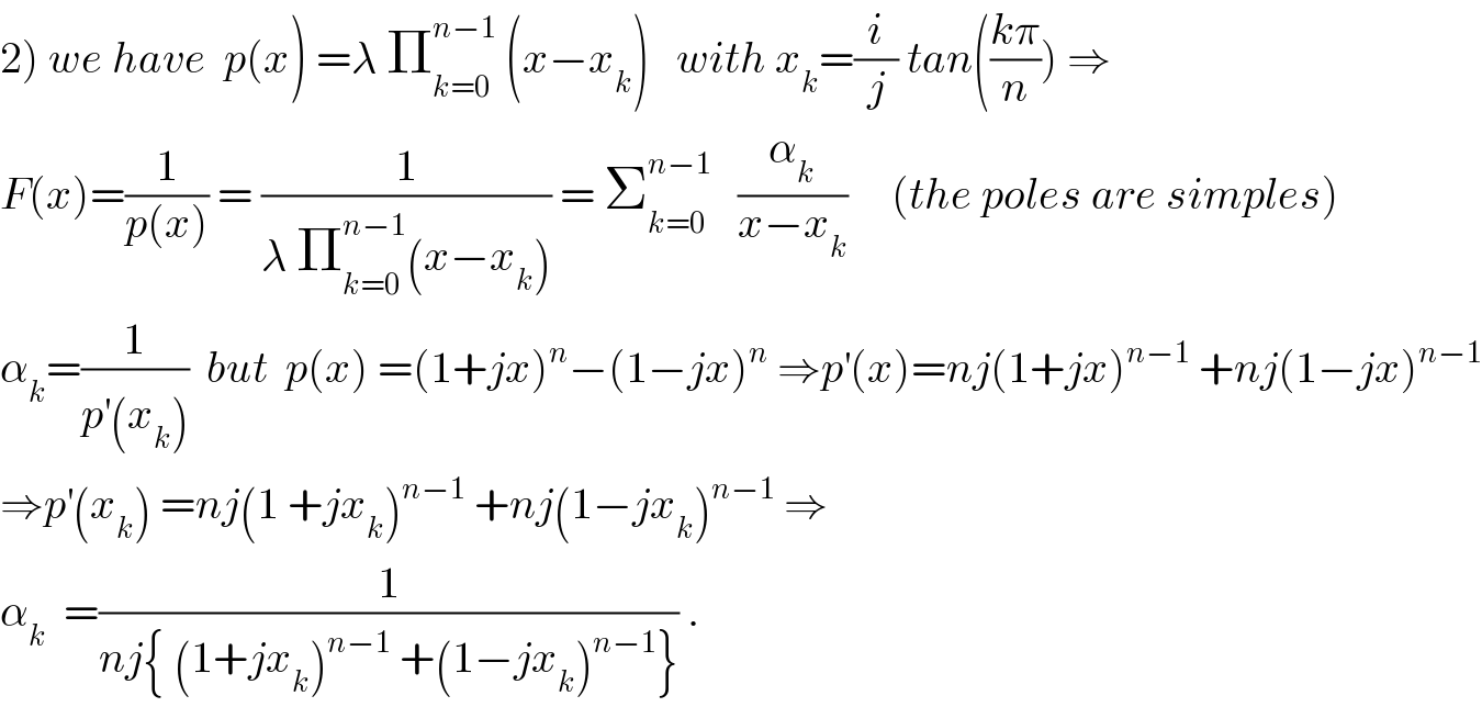 2) we have  p(x) =λ Π_(k=0) ^(n−1)  (x−x_k )   with x_k =(i/j) tan(((kπ)/n)) ⇒  F(x)=(1/(p(x))) = (1/(λ Π_(k=0) ^(n−1) (x−x_k ))) = Σ_(k=0) ^(n−1)    (α_k /(x−x_k ))     (the poles are simples)  α_k =(1/(p^′ (x_k )))  but  p(x) =(1+jx)^n −(1−jx)^n  ⇒p^′ (x)=nj(1+jx)^(n−1)  +nj(1−jx)^(n−1)   ⇒p^′ (x_k ) =nj(1 +jx_k )^(n−1)  +nj(1−jx_k )^(n−1)  ⇒  α_k   =(1/(nj{ (1+jx_k )^(n−1)  +(1−jx_k )^(n−1) })) .  