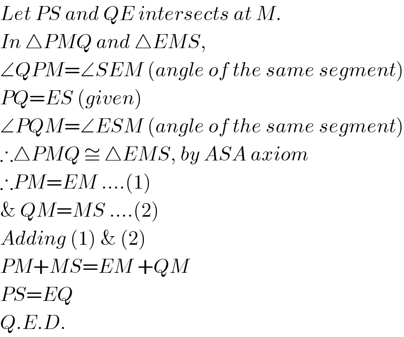 Let PS and QE intersects at M.  In △PMQ and △EMS,  ∠QPM=∠SEM (angle of the same segment)  PQ=ES (given)  ∠PQM=∠ESM (angle of the same segment)  ∴△PMQ ≅ △EMS, by ASA axiom  ∴PM=EM ....(1)  & QM=MS ....(2)  Adding (1) & (2)  PM+MS=EM +QM  PS=EQ  Q.E.D.  