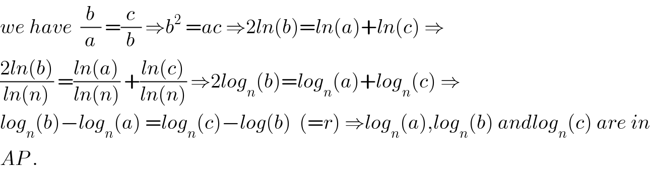 we have  (b/a) =(c/b) ⇒b^2  =ac ⇒2ln(b)=ln(a)+ln(c) ⇒  ((2ln(b))/(ln(n))) =((ln(a))/(ln(n))) +((ln(c))/(ln(n))) ⇒2log_n (b)=log_n (a)+log_n (c) ⇒  log_n (b)−log_n (a) =log_n (c)−log(b)  (=r) ⇒log_n (a),log_n (b) andlog_n (c) are in  AP .  