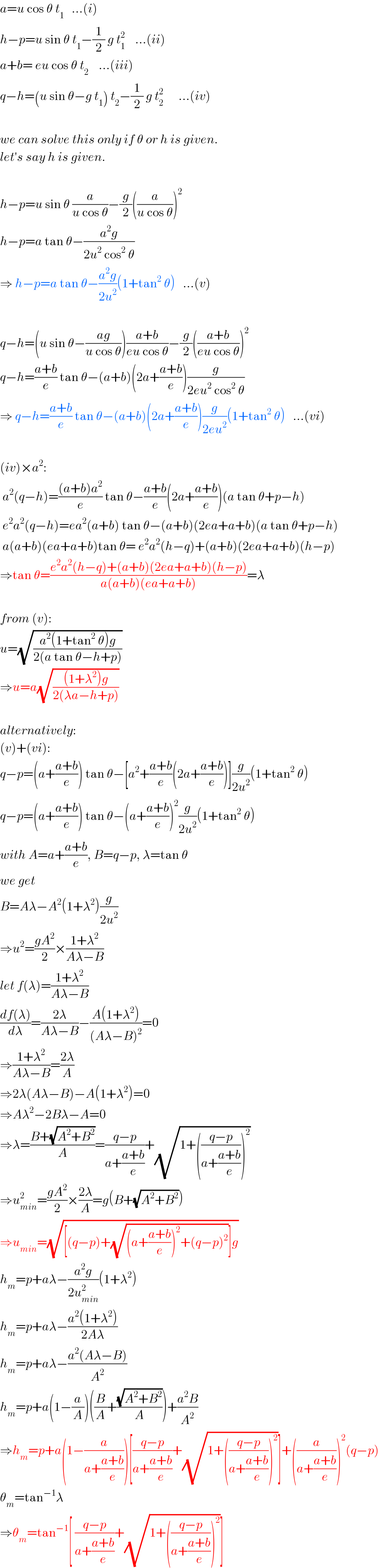 a=u cos θ t_1    ...(i)  h−p=u sin θ t_1 −(1/2) g t_1 ^2     ...(ii)  a+b= eu cos θ t_2     ...(iii)  q−h=(u sin θ−g t_1 ) t_2 −(1/2) g t_2 ^2       ...(iv)    we can solve this only if θ or h is given.  let′s say h is given.    h−p=u sin θ (a/(u cos θ))−(g/2)((a/(u cos θ)))^2   h−p=a tan θ−((a^2 g)/(2u^2  cos^2  θ))  ⇒ h−p=a tan θ−((a^2 g)/(2u^2 ))(1+tan^2  θ)   ...(v)    q−h=(u sin θ−((ag)/(u cos θ)))((a+b)/(eu cos θ))−(g/2)(((a+b)/(eu cos θ)))^2   q−h=((a+b)/e) tan θ−(a+b)(2a+((a+b)/e))(g/(2eu^2  cos^2  θ))  ⇒ q−h=((a+b)/e) tan θ−(a+b)(2a+((a+b)/e))(g/(2eu^2 ))(1+tan^2  θ)   ...(vi)    (iv)×a^2 :   a^2 (q−h)=(((a+b)a^2 )/e) tan θ−((a+b)/e)(2a+((a+b)/e))(a tan θ+p−h)   e^2 a^2 (q−h)=ea^2 (a+b) tan θ−(a+b)(2ea+a+b)(a tan θ+p−h)   a(a+b)(ea+a+b)tan θ= e^2 a^2 (h−q)+(a+b)(2ea+a+b)(h−p)  ⇒tan θ=((e^2 a^2 (h−q)+(a+b)(2ea+a+b)(h−p))/(a(a+b)(ea+a+b)))=λ    from (v):  u=(√((a^2 (1+tan^2  θ)g)/(2(a tan θ−h+p))))  ⇒u=a(√(((1+λ^2 )g)/(2(λa−h+p))))    alternatively:  (v)+(vi):  q−p=(a+((a+b)/e)) tan θ−[a^2 +((a+b)/e)(2a+((a+b)/e))](g/(2u^2 ))(1+tan^2  θ)  q−p=(a+((a+b)/e)) tan θ−(a+((a+b)/e))^2 (g/(2u^2 ))(1+tan^2  θ)  with A=a+((a+b)/e), B=q−p, λ=tan θ  we get  B=Aλ−A^2 (1+λ^2 )(g/(2u^2 ))  ⇒u^2 =((gA^2 )/2)×((1+λ^2 )/(Aλ−B))  let f(λ)=((1+λ^2 )/(Aλ−B))  ((df(λ))/dλ)=((2λ)/(Aλ−B))−((A(1+λ^2 ))/((Aλ−B)^2 ))=0  ⇒((1+λ^2 )/(Aλ−B))=((2λ)/A)  ⇒2λ(Aλ−B)−A(1+λ^2 )=0  ⇒Aλ^2 −2Bλ−A=0  ⇒λ=((B+(√(A^2 +B^2 )))/A)=((q−p)/(a+((a+b)/e)))+(√(1+(((q−p)/(a+((a+b)/e))))^2 ))  ⇒u_(min) ^2 =((gA^2 )/2)×((2λ)/A)=g(B+(√(A^2 +B^2 )))  ⇒u_(min) =(√([(q−p)+(√((a+((a+b)/e))^2 +(q−p)^2 ))]g))  h_m =p+aλ−((a^2 g)/(2u_(min) ^2 ))(1+λ^2 )  h_m =p+aλ−((a^2 (1+λ^2 ))/(2Aλ))  h_m =p+aλ−((a^2 (Aλ−B))/A^2 )  h_m =p+a(1−(a/A))((B/A)+((√(A^2 +B^2 ))/A))+((a^2 B)/A^2 )  ⇒h_m =p+a(1−(a/(a+((a+b)/e))))[((q−p)/(a+((a+b)/e)))+(√(1+(((q−p)/(a+((a+b)/e))))^2 ))]+((a/(a+((a+b)/e))))^2 (q−p)  θ_m =tan^(−1) λ  ⇒θ_m =tan^(−1) [ ((q−p)/(a+((a+b)/e)))+(√(1+(((q−p)/(a+((a+b)/e))))^2 ))]  