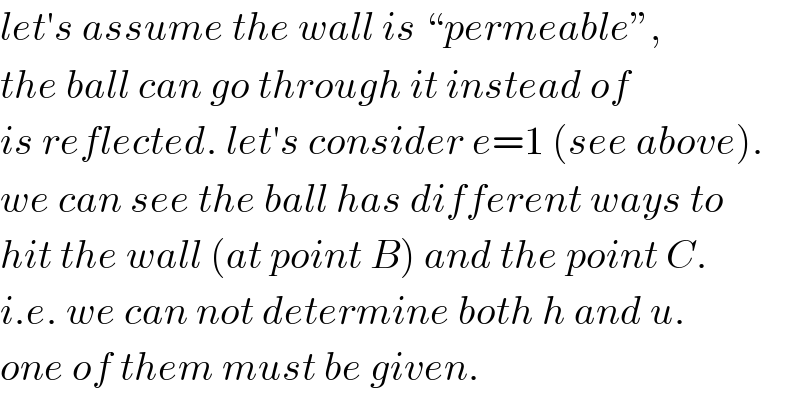 let′s assume the wall is “permeable”,  the ball can go through it instead of  is reflected. let′s consider e=1 (see above).   we can see the ball has different ways to  hit the wall (at point B) and the point C.  i.e. we can not determine both h and u.  one of them must be given.  