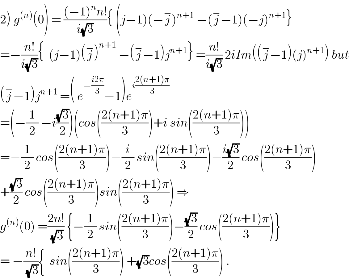 2) g^((n)) (0) = (((−1)^n n!)/(i(√3))){ (j−1)(−j^− )^(n+1)  −(j^− −1)(−j)^(n+1) }  =−((n!)/(i(√3))){  (j−1)(j^− )^(n+1)  −(j^− −1)j^(n+1) } =((n!)/(i(√3))) 2iIm((j^− −1)(j)^(n+1) ) but  (j^− −1)j^(n+1)  =( e^(−((i2π)/3)) −1)e^(i((2(n+1)π)/3))   =(−(1/2) −i((√3)/2))(cos(((2(n+1)π)/3))+i sin(((2(n+1)π)/3)))  =−(1/2) cos(((2(n+1)π)/3))−(i/2) sin(((2(n+1)π)/3))−((i(√3))/2) cos(((2(n+1)π)/3))  +((√3)/2) cos(((2(n+1)π)/3))sin(((2(n+1)π)/3)) ⇒  g^((n)) (0) =((2n!)/(√3)) {−(1/2) sin(((2(n+1)π)/3))−((√3)/2) cos(((2(n+1)π)/3))}  = −((n!)/(√3)){  sin(((2(n+1)π)/3)) +(√3)cos(((2(n+1)π)/3)) .  