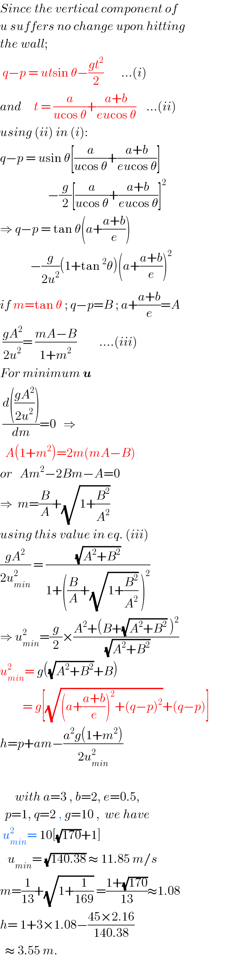 Since the vertical component of  u suffers no change upon hitting  the wall;   q−p = utsin θ−((gt^2 )/2)       ...(i)  and     t = (a/(ucos θ))+((a+b)/(eucos θ))    ...(ii)  using (ii) in (i):  q−p = usin θ[(a/(ucos θ))+((a+b)/(eucos θ))]                     −(g/2)[(a/(ucos θ))+((a+b)/(eucos θ))]^2   ⇒ q−p = tan θ(a+((a+b)/e))              −(g/(2u^2 ))(1+tan^2 θ)(a+((a+b)/e))^2   if m=tan θ ; q−p=B ; a+((a+b)/e)=A   ((gA^2 )/(2u^2 ))= ((mA−B)/(1+m^2 ))         ....(iii)  For minimum u   ((d(((gA^2 )/(2u^2 ))))/dm)=0   ⇒    A(1+m^2 )=2m(mA−B)  or   Am^2 −2Bm−A=0  ⇒  m=(B/A)+(√(1+(B^2 /A^2 )))  using this value in eq. (iii)  ((gA^2 )/(2u_(min) ^2 )) = ((√(A^2 +B^2 ))/(1+((B/A)+(√(1+(B^2 /A^2 ))) )^2 ))  ⇒ u_(min) ^2 =(g/2)×((A^2 +(B+(√(A^2 +B^2 )) )^2 )/(√(A^2 +B^2 )))  u_(min) ^2 = g((√(A^2 +B^2 ))+B)           = g[(√((a+((a+b)/e))^2 +(q−p)^2 ))+(q−p)]  h=p+am−((a^2 g(1+m^2 ))/(2u_(min) ^2 ))          with a=3 , b=2, e=0.5,    p=1, q=2 , g=10 ,  we have   u_(min) ^2 = 10[(√(170))+1]     u_(min) = (√(140.38)) ≈ 11.85 m/s   m=(1/(13))+(√(1+(1/(169)))) =((1+(√(170)))/(13))≈1.08  h= 1+3×1.08−((45×2.16)/(140.38))    ≈ 3.55 m.    