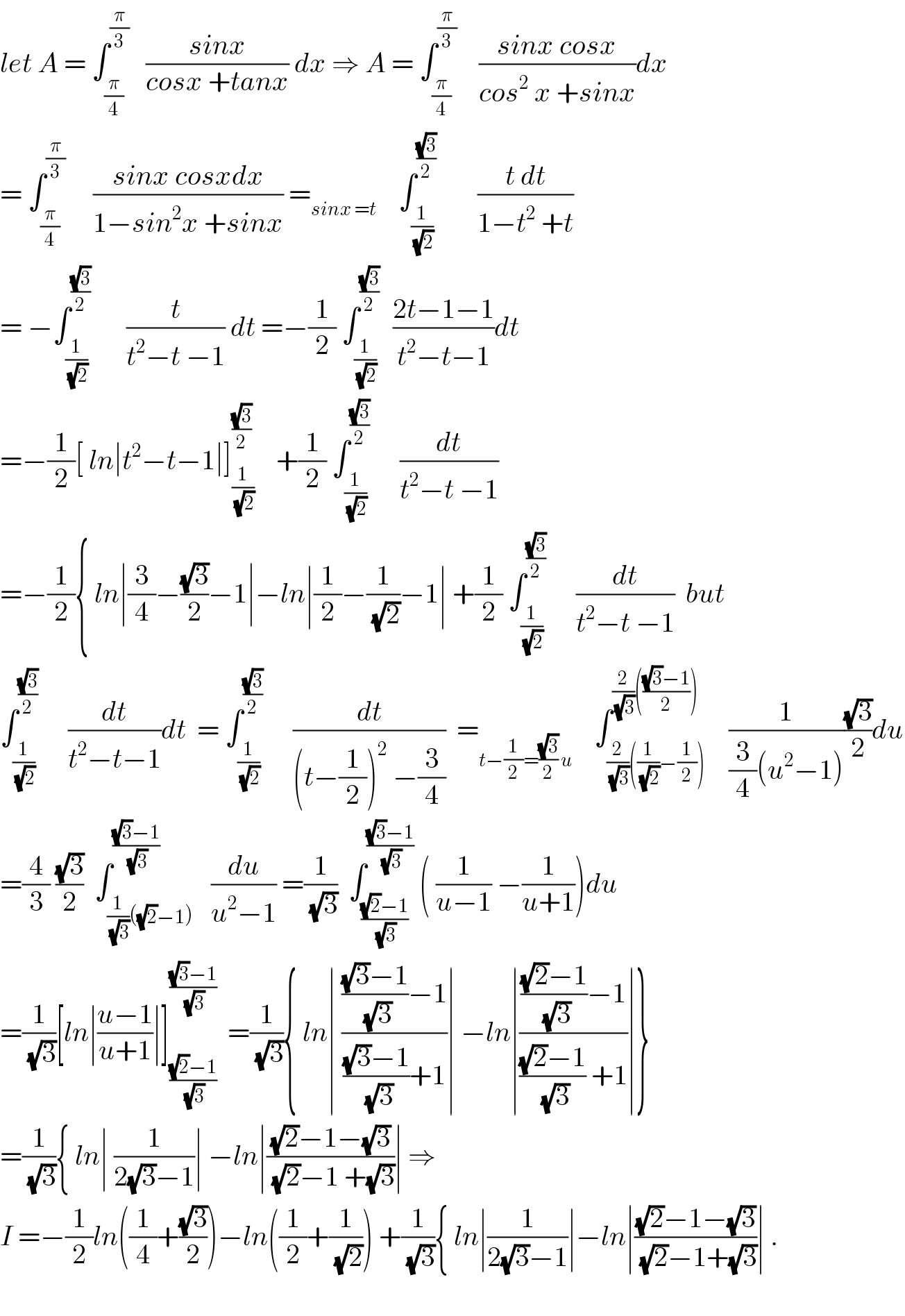 let A = ∫_(π/4) ^(π/3)    ((sinx)/(cosx +tanx)) dx ⇒ A = ∫_(π/4) ^(π/3)     ((sinx cosx)/(cos^2  x +sinx))dx  = ∫_(π/4) ^(π/3)      ((sinx cosxdx)/(1−sin^2 x +sinx)) =_(sinx =t)     ∫_(1/(√2)) ^((√3)/2)        ((t dt)/(1−t^2  +t))  = −∫_(1/(√2)) ^((√3)/2)       (t/(t^2 −t −1)) dt =−(1/2) ∫_(1/(√2)) ^((√3)/2)   ((2t−1−1)/(t^2 −t−1))dt  =−(1/2)[ ln∣t^2 −t−1∣]_(1/(√2)) ^((√3)/2)     +(1/2) ∫_(1/(√2)) ^((√3)/2)      (dt/(t^2 −t −1))  =−(1/2){ ln∣(3/4)−((√3)/2)−1∣−ln∣(1/2)−(1/(√2))−1∣ +(1/2) ∫_(1/(√2)) ^((√3)/2)      (dt/(t^2 −t −1))  but  ∫_(1/(√2)) ^((√3)/2)      (dt/(t^2 −t−1))dt  = ∫_(1/(√2)) ^((√3)/2)      (dt/((t−(1/2))^2  −(3/4)))  =_(t−(1/2)=((√3)/2) u)     ∫_((2/(√3))((1/(√2))−(1/2))) ^((2/(√3))((((√3)−1)/2)))    (1/((3/4)(u^2 −1)))((√3)/2)du  =(4/3) ((√3)/2)  ∫_((1/(√3))((√2)−1)) ^(((√3)−1)/(√3))   (du/(u^2 −1)) =(1/(√3))  ∫_(((√2)−1)/(√3)) ^(((√3)−1)/(√3))  ( (1/(u−1)) −(1/(u+1)))du  =(1/(√3))[ln∣((u−1)/(u+1))∣]_(((√2)−1)/(√3)) ^(((√3)−1)/(√3))   =(1/(√3)){ ln∣ (((((√3)−1)/(√3))−1)/((((√3)−1)/(√3))+1))∣ −ln∣(((((√2)−1)/(√3))−1)/((((√2)−1)/(√3)) +1))∣}  =(1/(√3)){ ln∣ (1/(2(√3)−1))∣ −ln∣(((√2)−1−(√3))/((√2)−1 +(√3)))∣ ⇒  I =−(1/2)ln((1/4)+((√3)/2))−ln((1/2)+(1/(√2))) +(1/(√3)){ ln∣(1/(2(√3)−1))∣−ln∣(((√2)−1−(√3))/((√2)−1+(√3)))∣ .    