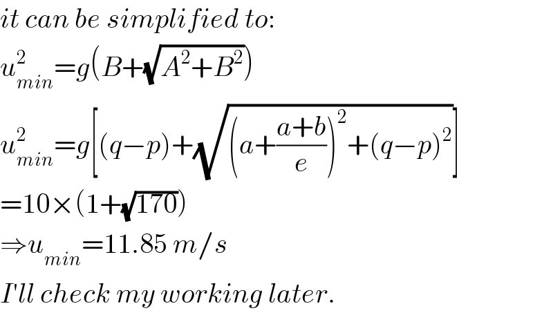 it can be simplified to:  u_(min) ^2 =g(B+(√(A^2 +B^2 )))  u_(min) ^2 =g[(q−p)+(√((a+((a+b)/e))^2 +(q−p)^2 ))]  =10×(1+(√(170)))  ⇒u_(min) =11.85 m/s  I′ll check my working later.  