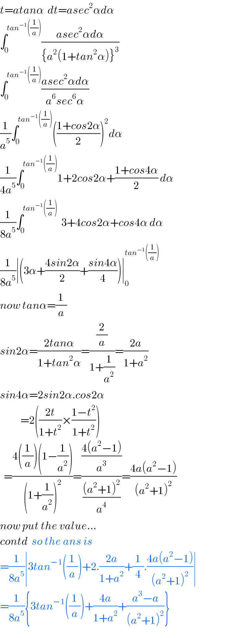 t=atanα  dt=asec^2 αdα  ∫_0 ^(tan^(−1) ((1/a))) ((asec^2 αdα)/({a^2 (1+tan^2 α)}^3 ))  ∫_(0 ) ^(tan^(−1) ((1/a))) ((asec^2 αdα)/(a^6 sec^6 α))  (1/a^5 )∫_0 ^(tan^(−1) ((1/a))) (((1+cos2α)/2))^2 dα  (1/(4a^5 ))∫_0 ^(tan^(−1) ((1/a))) 1+2cos2α+((1+cos4α)/2) dα  (1/(8a^5 ))∫_0 ^(tan^(−1) ((1/a)))   3+4cos2α+cos4α dα  (1/(8a^5 ))∣(3α+((4sin2α)/2)+((sin4α)/4))∣_0 ^(tan^(−1) ((1/a)))   now tanα=(1/a)  sin2α=((2tanα)/(1+tan^2 α))=((2/a)/(1+(1/a^2 )))=((2a)/(1+a^2 ))  sin4α=2sin2α.cos2α             =2(((2t)/(1+t^2 ))×((1−t^2 )/(1+t^2 )))    =((4((1/a))(1−(1/a^2 )))/((1+(1/a^2 ))^2 ))=(((4(a^2 −1))/a^3 )/(((a^2 +1)^2 )/a^4 ))=((4a(a^2 −1))/((a^2 +1)^2 ))  now put the value...  contd  so the ans is  =(1/(8a^5 ))∣3tan^(−1) ((1/a))+2.((2a)/(1+a^2 ))+(1/4).((4a(a^2 −1))/((a^2 +1)^2 ))∣  =(1/(8a^5 )){3tan^(−1) ((1/a))+((4a)/(1+a^2 ))+((a^3 −a)/((a^2 +1)^2 ))}  
