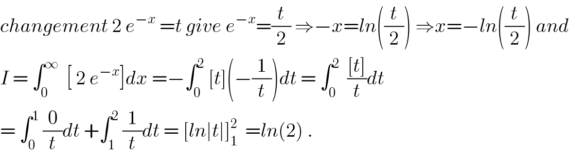 changement 2 e^(−x)  =t give e^(−x) =(t/2) ⇒−x=ln((t/2)) ⇒x=−ln((t/2)) and  I = ∫_0 ^∞   [ 2 e^(−x) ]dx =−∫_0 ^2  [t](−(1/t))dt = ∫_0 ^2   (([t])/t)dt  = ∫_0 ^1  (0/t)dt +∫_1 ^2  (1/t)dt = [ln∣t∣]_1 ^2   =ln(2) .  