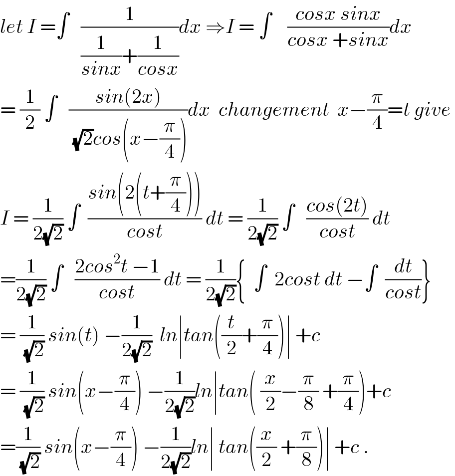 let I =∫   (1/((1/(sinx))+(1/(cosx))))dx ⇒I = ∫    ((cosx sinx)/(cosx +sinx))dx  = (1/2) ∫   ((sin(2x))/((√2)cos(x−(π/4))))dx  changement  x−(π/4)=t give   I = (1/(2(√2))) ∫  ((sin(2(t+(π/4))))/(cost)) dt = (1/(2(√2))) ∫   ((cos(2t))/(cost)) dt  =(1/(2(√2))) ∫   ((2cos^2 t −1)/(cost)) dt = (1/(2(√2))){  ∫  2cost dt −∫  (dt/(cost))}  = (1/(√2)) sin(t) −(1/(2(√2)))  ln∣tan((t/2)+(π/4))∣ +c  = (1/(√2)) sin(x−(π/4)) −(1/(2(√2)))ln∣tan( (x/2)−(π/8) +(π/4))+c  =(1/(√2)) sin(x−(π/4)) −(1/(2(√2)))ln∣ tan((x/2) +(π/8))∣ +c .  