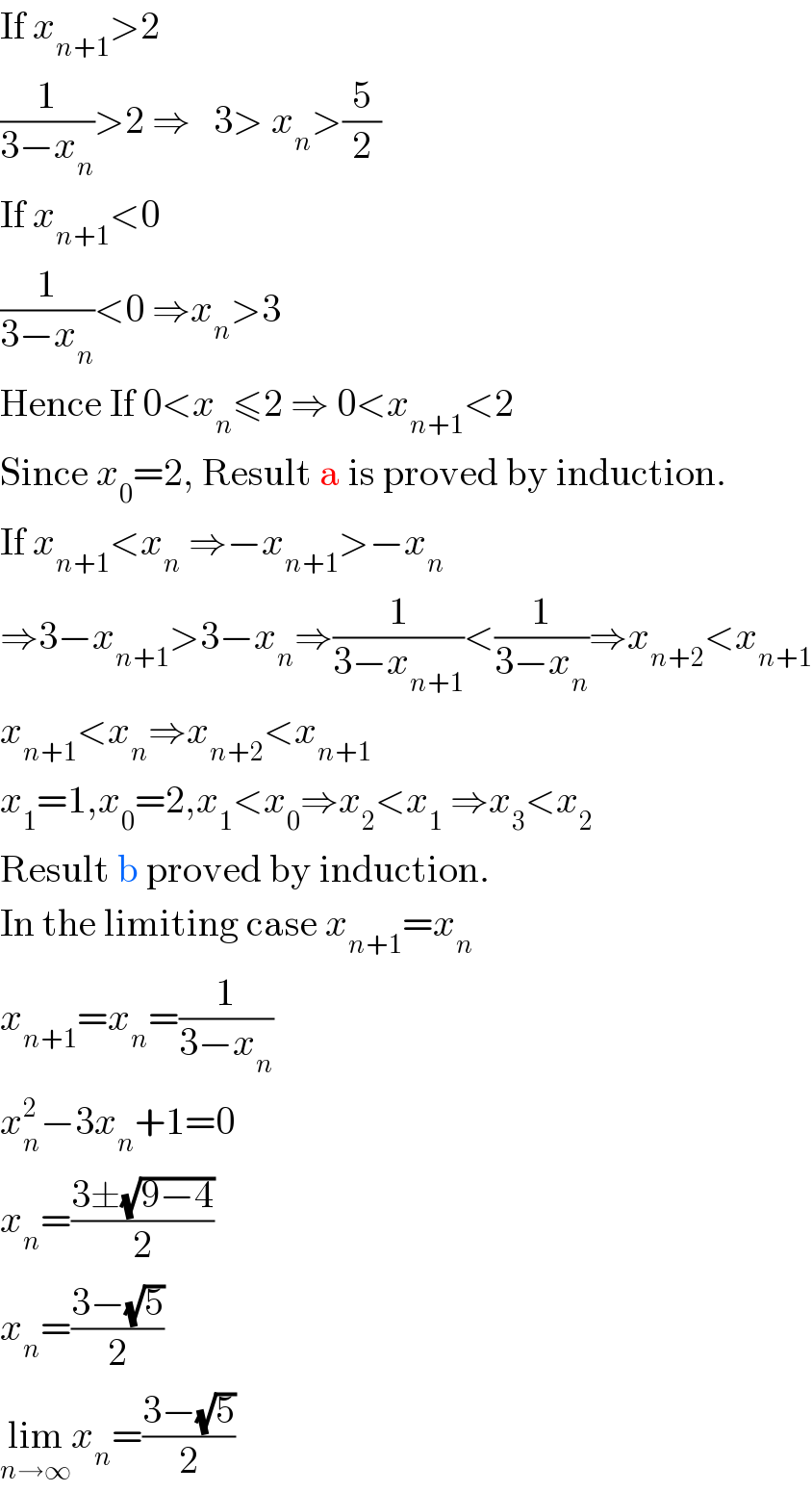 If x_(n+1) >2  (1/(3−x_n ))>2 ⇒   3> x_n >(5/2)  If x_(n+1) <0  (1/(3−x_n ))<0 ⇒x_n >3  Hence If 0<x_n ≤2 ⇒ 0<x_(n+1) <2  Since x_0 =2, Result a is proved by induction.  If x_(n+1) <x_n  ⇒−x_(n+1) >−x_n   ⇒3−x_(n+1) >3−x_n ⇒(1/(3−x_(n+1) ))<(1/(3−x_n ))⇒x_(n+2) <x_(n+1)   x_(n+1) <x_n ⇒x_(n+2) <x_(n+1)   x_1 =1,x_0 =2,x_1 <x_0 ⇒x_2 <x_1  ⇒x_3 <x_2   Result b proved by induction.  In the limiting case x_(n+1) =x_n   x_(n+1) =x_n =(1/(3−x_n ))  x_n ^2 −3x_n +1=0  x_n =((3±(√(9−4)))/2)  x_n =((3−(√5))/2)  lim_(n→∞) x_n =((3−(√5))/2)  