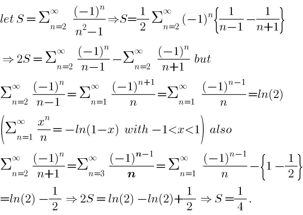 let S = Σ_(n=2) ^∞    (((−1)^n )/(n^2 −1)) ⇒S=(1/2) Σ_(n=2) ^∞  (−1)^n {(1/(n−1)) −(1/(n+1))}   ⇒ 2S = Σ_(n=2) ^∞   (((−1)^n )/(n−1)) −Σ_(n=2) ^∞    (((−1)^n )/(n+1))  but    Σ_(n=2) ^∞   (((−1)^n )/(n−1)) = Σ_(n=1) ^∞   (((−1)^(n+1) )/n) =Σ_(n=1) ^∞    (((−1)^(n−1) )/n) =ln(2)  (Σ_(n=1) ^∞   (x^n /n) = −ln(1−x)  with −1<x<1)  also  Σ_(n=2) ^∞   (((−1)^n )/(n+1)) =Σ_(n=3) ^∞   (((−1)^(n−1) )/n) = Σ_(n=1) ^∞    (((−1)^(n−1) )/n) −{1 −(1/2)}  =ln(2) −(1/2)  ⇒ 2S = ln(2) −ln(2)+(1/2)  ⇒ S =(1/4) .  