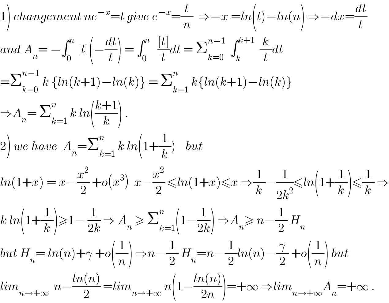 1) changement ne^(−x) =t give e^(−x) =(t/n)  ⇒−x =ln(t)−ln(n) ⇒−dx=(dt/t)  and A_n = −∫_0 ^n  [t](−(dt/t)) = ∫_0 ^n    (([t])/t)dt = Σ_(k=0) ^(n−1)   ∫_k ^(k+1)   (k/t)dt  =Σ_(k=0) ^(n−1)  k {ln(k+1)−ln(k)} = Σ_(k=1) ^n  k{ln(k+1)−ln(k)}  ⇒A_n = Σ_(k=1) ^n  k ln(((k+1)/k)) .  2) we have  A_n =Σ_(k=1) ^n  k ln(1+(1/k))    but    ln(1+x) = x−(x^2 /2) +o(x^3 )  x−(x^2 /2) ≤ln(1+x)≤x ⇒(1/k)−(1/(2k^2 ))≤ln(1+(1/k))≤(1/k) ⇒  k ln(1+(1/k))≥1− (1/(2k)) ⇒ A_n  ≥ Σ_(k=1) ^n (1−(1/(2k))) ⇒A_n ≥ n−(1/2) H_n   but H_n = ln(n)+γ +o((1/n)) ⇒n−(1/2) H_n =n−(1/2)ln(n)−(γ/2) +o((1/n)) but  lim_(n→+∞)   n−((ln(n))/2) =lim_(n→+∞)  n(1−((ln(n))/(2n)))=+∞ ⇒lim_(n→+∞) A_n =+∞ .  