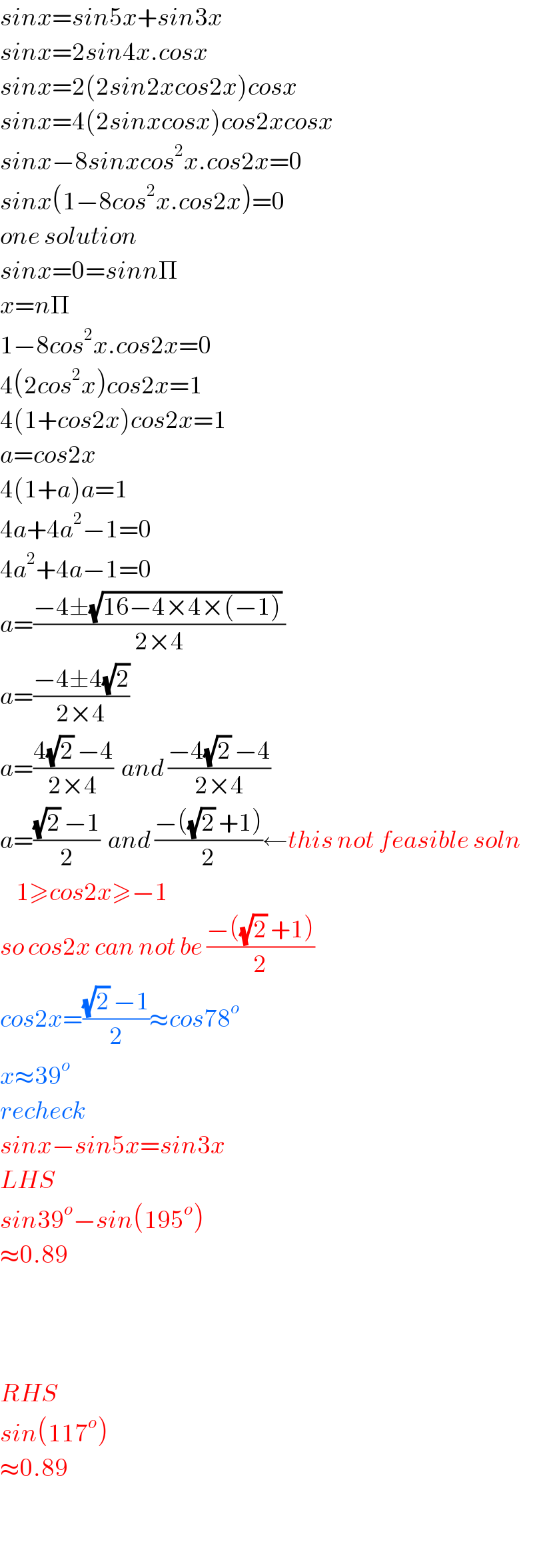 sinx=sin5x+sin3x  sinx=2sin4x.cosx  sinx=2(2sin2xcos2x)cosx  sinx=4(2sinxcosx)cos2xcosx  sinx−8sinxcos^2 x.cos2x=0  sinx(1−8cos^2 x.cos2x)=0  one solution  sinx=0=sinnΠ  x=nΠ  1−8cos^2 x.cos2x=0  4(2cos^2 x)cos2x=1  4(1+cos2x)cos2x=1  a=cos2x  4(1+a)a=1  4a+4a^2 −1=0  4a^2 +4a−1=0  a=((−4±(√(16−4×4×(−1))) )/(2×4))  a=((−4±4(√2))/(2×4))  a=((4(√2) −4)/(2×4))  and ((−4(√2) −4)/(2×4))  a=(((√2) −1)/2)  and ((−((√2) +1))/2)←this not feasible soln      1≥cos2x≥−1   so cos2x can not be ((−((√2) +1))/2)  cos2x=(((√2) −1)/2)≈cos78^o   x≈39^o   recheck  sinx−sin5x=sin3x  LHS  sin39^o −sin(195^o )  ≈0.89        RHS   sin(117^o )  ≈0.89    