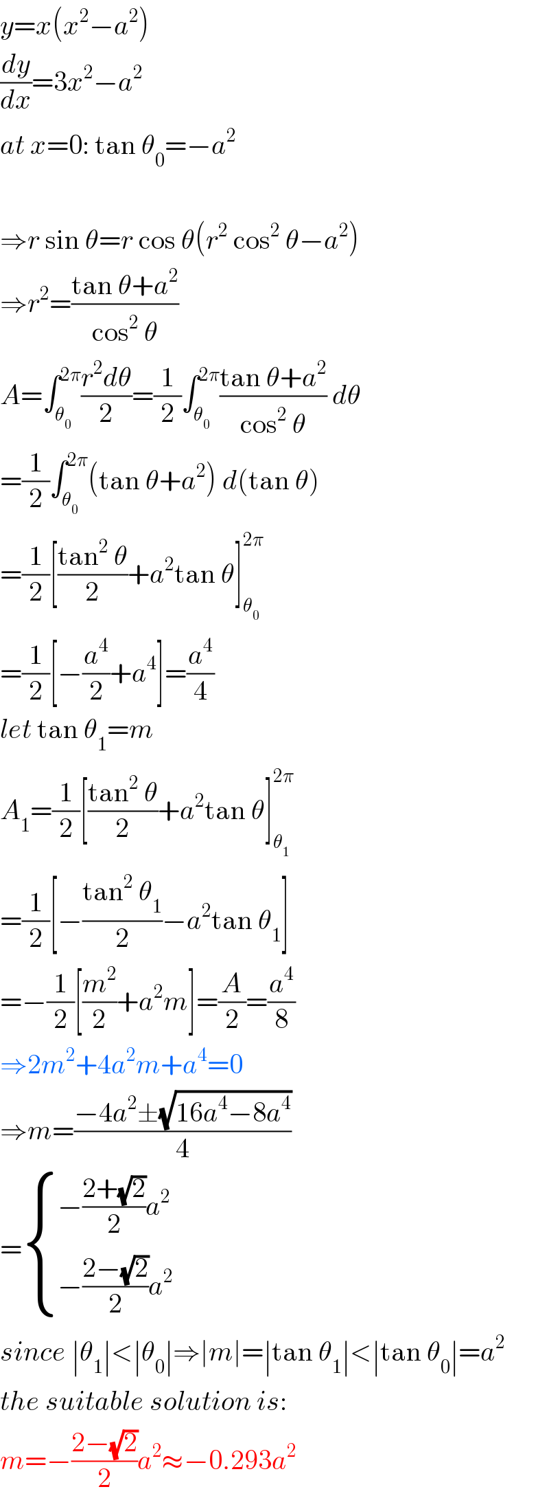 y=x(x^2 −a^2 )  (dy/dx)=3x^2 −a^2   at x=0: tan θ_0 =−a^2     ⇒r sin θ=r cos θ(r^2  cos^2  θ−a^2 )  ⇒r^2 =((tan θ+a^2 )/(cos^2  θ))  A=∫_θ_0  ^(2π) ((r^2 dθ)/2)=(1/2)∫_θ_0  ^(2π) ((tan θ+a^2 )/(cos^2  θ)) dθ  =(1/2)∫_θ_0  ^(2π) (tan θ+a^2 ) d(tan θ)  =(1/2)[((tan^2  θ)/2)+a^2 tan θ]_θ_0  ^(2π)   =(1/2)[−(a^4 /2)+a^4 ]=(a^4 /4)  let tan θ_1 =m  A_1 =(1/2)[((tan^2  θ)/2)+a^2 tan θ]_θ_1  ^(2π)   =(1/2)[−((tan^2  θ_1 )/2)−a^2 tan θ_1 ]  =−(1/2)[(m^2 /2)+a^2 m]=(A/2)=(a^4 /8)  ⇒2m^2 +4a^2 m+a^4 =0  ⇒m=((−4a^2 ±(√(16a^4 −8a^4 )))/4)  = { ((−((2+(√2))/2)a^2 )),((−((2−(√2))/2)a^2 )) :}  since ∣θ_1 ∣<∣θ_0 ∣⇒∣m∣=∣tan θ_1 ∣<∣tan θ_0 ∣=a^2   the suitable solution is:  m=−((2−(√2))/2)a^2 ≈−0.293a^2   