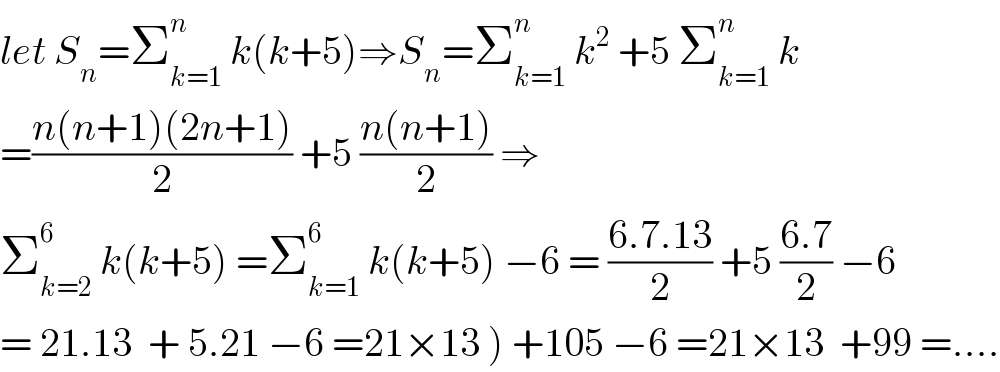 let S_n =Σ_(k=1) ^n  k(k+5)⇒S_n =Σ_(k=1) ^n  k^2  +5 Σ_(k=1) ^n  k  =((n(n+1)(2n+1))/2) +5 ((n(n+1))/2) ⇒  Σ_(k=2) ^6  k(k+5) =Σ_(k=1) ^6  k(k+5) −6 = ((6.7.13)/2) +5 ((6.7)/2) −6  = 21.13  + 5.21 −6 =21×13 ) +105 −6 =21×13  +99 =....  