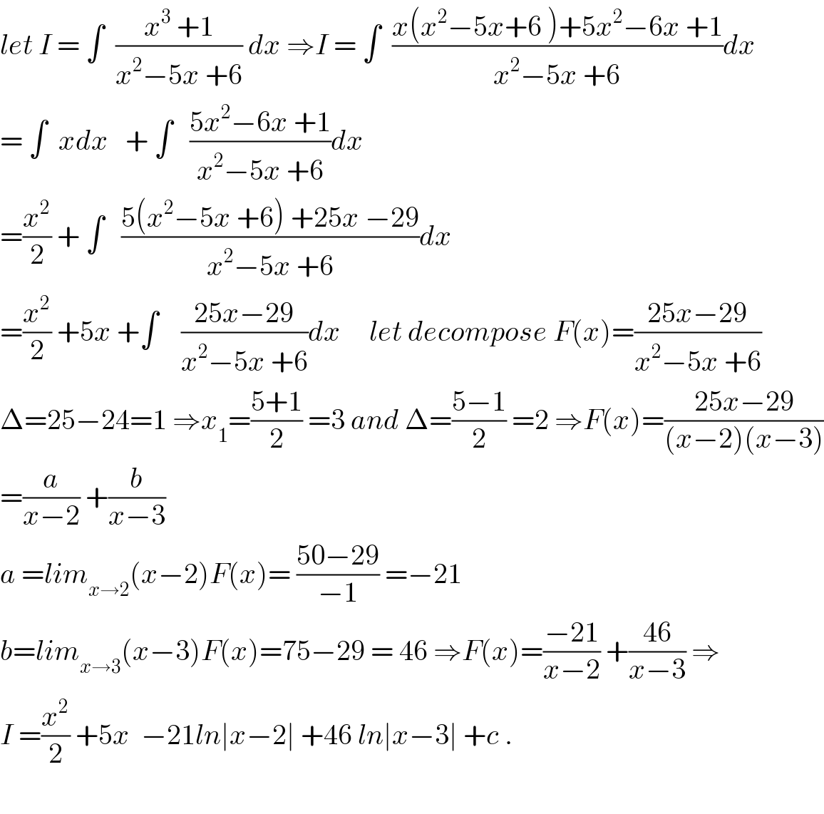 let I = ∫  ((x^3  +1)/(x^2 −5x +6)) dx ⇒I = ∫  ((x(x^2 −5x+6 )+5x^2 −6x +1)/(x^2 −5x +6))dx  = ∫  xdx   + ∫   ((5x^2 −6x +1)/(x^2 −5x +6))dx  =(x^2 /2) + ∫   ((5(x^2 −5x +6) +25x −29)/(x^2 −5x +6))dx  =(x^2 /2) +5x +∫    ((25x−29)/(x^2 −5x +6))dx     let decompose F(x)=((25x−29)/(x^2 −5x +6))  Δ=25−24=1 ⇒x_1 =((5+1)/2) =3 and Δ=((5−1)/2) =2 ⇒F(x)=((25x−29)/((x−2)(x−3)))  =(a/(x−2)) +(b/(x−3))  a =lim_(x→2) (x−2)F(x)= ((50−29)/(−1)) =−21  b=lim_(x→3) (x−3)F(x)=75−29 = 46 ⇒F(x)=((−21)/(x−2)) +((46)/(x−3)) ⇒  I =(x^2 /2) +5x  −21ln∣x−2∣ +46 ln∣x−3∣ +c .    