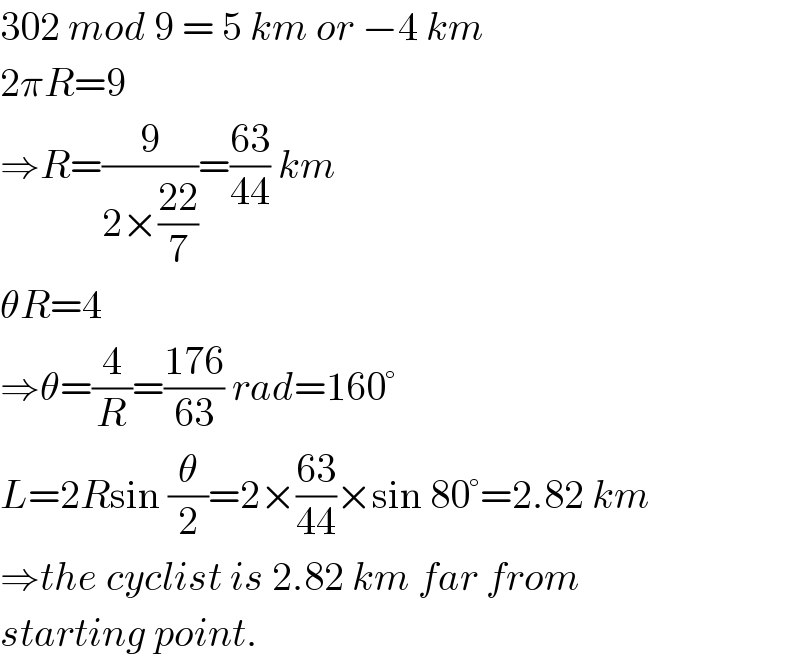 302 mod 9 = 5 km or −4 km  2πR=9  ⇒R=(9/(2×((22)/7)))=((63)/(44)) km  θR=4  ⇒θ=(4/R)=((176)/(63)) rad=160°  L=2Rsin (θ/2)=2×((63)/(44))×sin 80°=2.82 km  ⇒the cyclist is 2.82 km far from  starting point.  