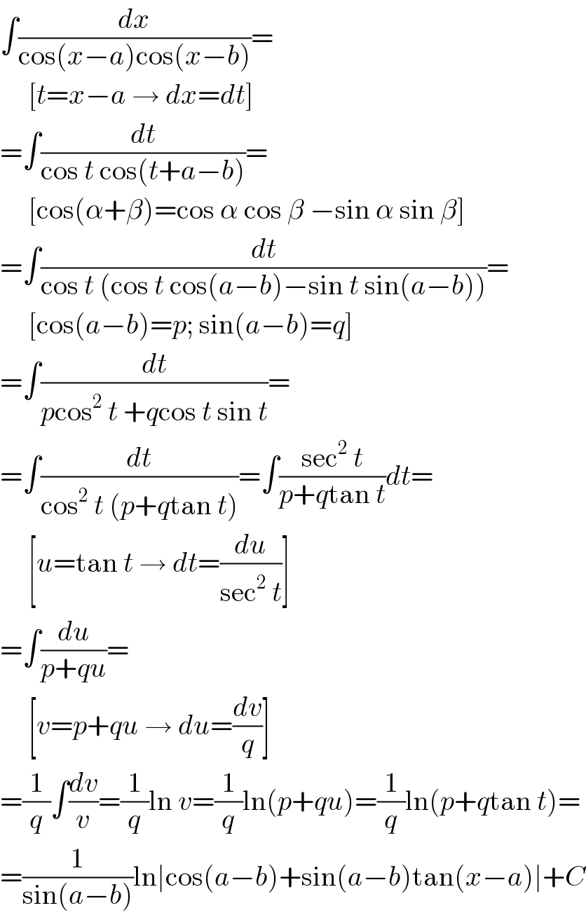 ∫(dx/(cos(x−a)cos(x−b)))=       [t=x−a → dx=dt]  =∫(dt/(cos t cos(t+a−b)))=       [cos(α+β)=cos α cos β −sin α sin β]  =∫(dt/(cos t (cos t cos(a−b)−sin t sin(a−b))))=       [cos(a−b)=p; sin(a−b)=q]  =∫(dt/(pcos^2  t +qcos t sin t))=  =∫(dt/(cos^2  t (p+qtan t)))=∫((sec^2  t)/(p+qtan t))dt=       [u=tan t → dt=(du/(sec^2  t))]  =∫(du/(p+qu))=       [v=p+qu → du=(dv/q)]  =(1/q)∫(dv/v)=(1/q)ln v=(1/q)ln(p+qu)=(1/q)ln(p+qtan t)=  =(1/(sin(a−b)))ln∣cos(a−b)+sin(a−b)tan(x−a)∣+C  