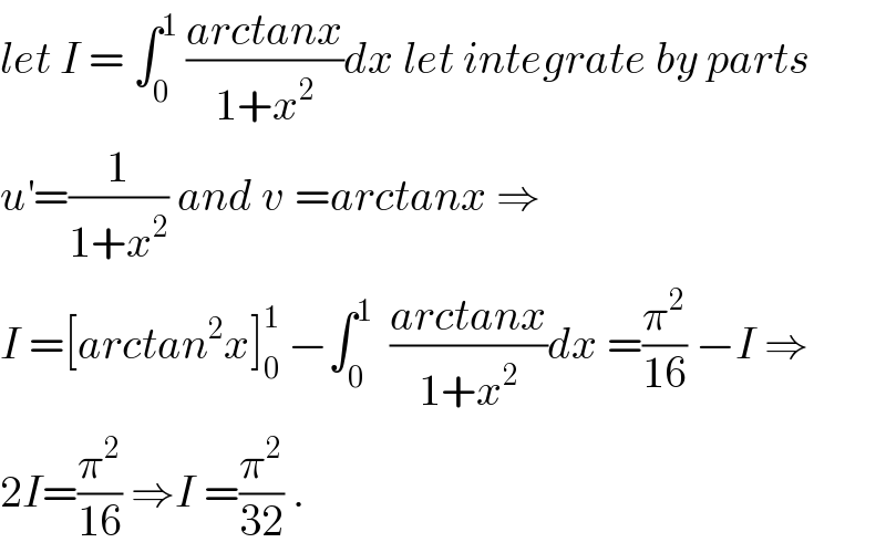 let I = ∫_0 ^1  ((arctanx)/(1+x^2 ))dx let integrate by parts  u^′ =(1/(1+x^2 )) and v^ =arctanx ⇒  I =[arctan^2 x]_0 ^1  −∫_0 ^1   ((arctanx)/(1+x^2 ))dx =(π^2 /(16)) −I ⇒  2I=(π^2 /(16)) ⇒I =(π^2 /(32)) .  