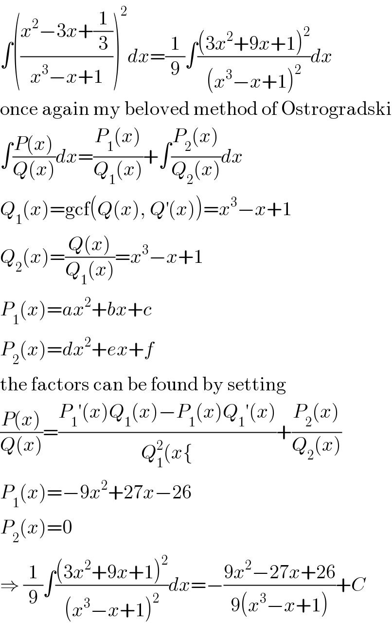 ∫(((x^2 −3x+(1/3))/(x^3 −x+1)))^2 dx=(1/9)∫(((3x^2 +9x+1)^2 )/((x^3 −x+1)^2 ))dx  once again my beloved method of Ostrogradski  ∫((P(x))/(Q(x)))dx=((P_1 (x))/(Q_1 (x)))+∫((P_2 (x))/(Q_2 (x)))dx  Q_1 (x)=gcf(Q(x), Q^′ (x))=x^3 −x+1  Q_2 (x)=((Q(x))/(Q_1 (x)))=x^3 −x+1  P_1 (x)=ax^2 +bx+c  P_2 (x)=dx^2 +ex+f  the factors can be found by setting  ((P(x))/(Q(x)))=((P_1 ′(x)Q_1 (x)−P_1 (x)Q_1 ′(x))/(Q_1 ^2 (x{))+((P_2 (x))/(Q_2 (x)))  P_1 (x)=−9x^2 +27x−26  P_2 (x)=0  ⇒ (1/9)∫(((3x^2 +9x+1)^2 )/((x^3 −x+1)^2 ))dx=−((9x^2 −27x+26)/(9(x^3 −x+1)))+C  