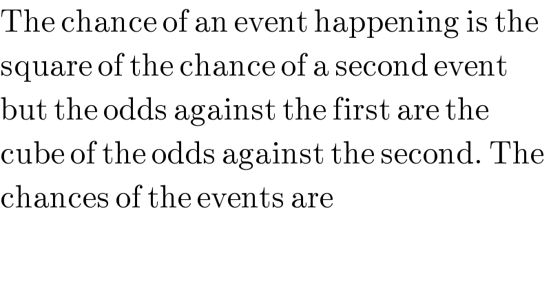 The chance of an event happening is the  square of the chance of a second event  but the odds against the first are the  cube of the odds against the second. The  chances of the events are  
