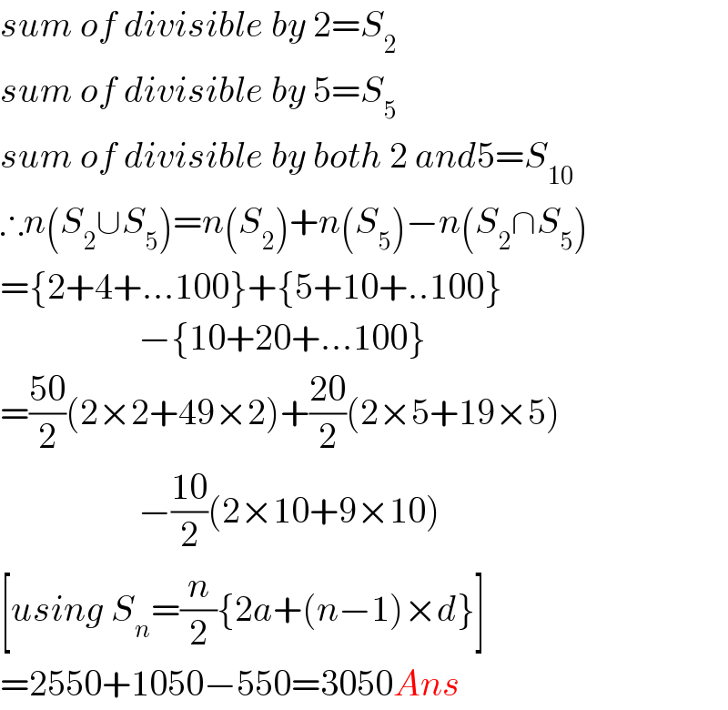 sum of divisible by 2=S_2   sum of divisible by 5=S_5   sum of divisible by both 2 and5=S_(10)   ∴n(S_2 ∪S_5 )=n(S_2 )+n(S_5 )−n(S_2 ∩S_5 )  ={2+4+...100}+{5+10+..100}                     −{10+20+...100}  =((50)/2)(2×2+49×2)+((20)/2)(2×5+19×5)                     −((10)/2)(2×10+9×10)  [using S_n =(n/2){2a+(n−1)×d}]  =2550+1050−550=3050Ans  