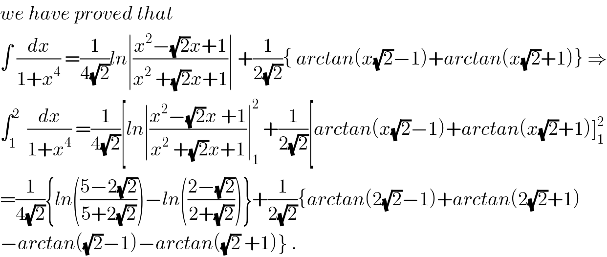 we have proved that   ∫ (dx/(1+x^4 )) =(1/(4(√2)))ln∣((x^2 −(√2)x+1)/(x^2  +(√2)x+1))∣ +(1/(2(√2))){ arctan(x(√2)−1)+arctan(x(√2)+1)} ⇒  ∫_1 ^2   (dx/(1+x^4 )) =(1/(4(√2)))[ln∣((x^2 −(√2)x +1)/(x^2  +(√2)x+1))∣_1 ^2  +(1/(2(√2)))[arctan(x(√2)−1)+arctan(x(√2)+1)]_1 ^2   =(1/(4(√2))){ln(((5−2(√2))/(5+2(√2))))−ln(((2−(√2))/(2+(√2))))}+(1/(2(√2))){arctan(2(√2)−1)+arctan(2(√2)+1)  −arctan((√2)−1)−arctan((√2) +1)} .  