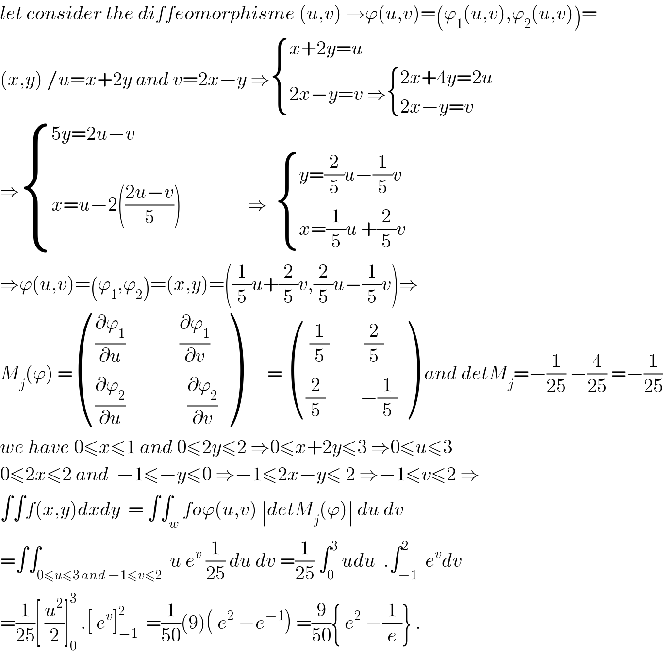 let consider the diffeomorphisme (u,v) →ϕ(u,v)=(ϕ_1 (u,v),ϕ_2 (u,v))=  (x,y) /u=x+2y and v=2x−y ⇒ { ((x+2y=u)),((2x−y=v ⇒ { ((2x+4y=2u)),((2x−y=v)) :})) :}  ⇒ { ((5y=2u−v)),((x=u−2(((2u−v)/5))                 ⇒   { ((y=(2/5)u−(1/5)v)),((x=(1/5)u +(2/5)v)) :})) :}  ⇒ϕ(u,v)=(ϕ_1 ,ϕ_2 )=(x,y)=((1/5)u+(2/5)v,(2/5)u−(1/5)v)⇒  M_j (ϕ) = ((((∂ϕ_1 /∂u)              (∂ϕ_1 /∂v))),(((∂ϕ_2 /∂u)                (∂ϕ_2 /∂v))) )       =  ((( (1/5)         (2/5))),(((2/5)         −(1/5))) )  and detM_j =−(1/(25)) −(4/(25)) =−(1/(25))  we have 0≤x≤1 and 0≤2y≤2 ⇒0≤x+2y≤3 ⇒0≤u≤3   0≤2x≤2 and  −1≤−y≤0 ⇒−1≤2x−y≤ 2 ⇒−1≤v≤2 ⇒  ∫∫f(x,y)dxdy  = ∫∫_w foϕ(u,v) ∣detM_j (ϕ)∣ du dv  =∫∫_(0≤u≤3 and −1≤v≤2)  u e^v  (1/(25)) du dv =(1/(25)) ∫_0 ^3  udu  .∫_(−1) ^2  e^v dv  =(1/(25))[ (u^2 /2)]_0 ^3  .[ e^v ]_(−1) ^2   =(1/(50))(9)( e^2  −e^(−1) ) =(9/(50)){ e^2  −(1/e)} .  
