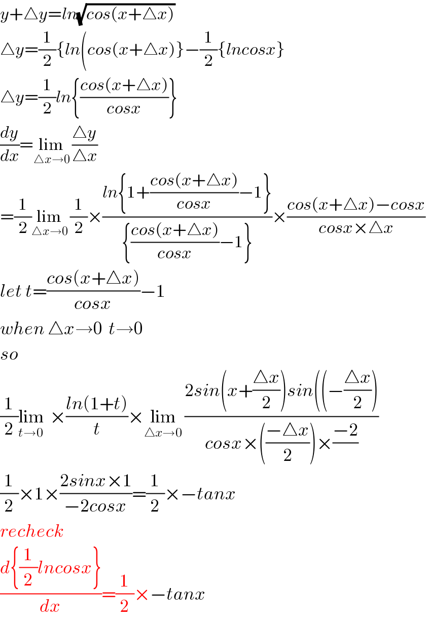 y+△y=ln(√(cos(x+△x)))    △y=(1/2){ln(cos(x+△x)}−(1/2){lncosx}  △y=(1/2)ln{((cos(x+△x))/(cosx))}  (dy/dx)=lim_(△x→0)  ((△y)/(△x))  =(1/2)lim_(△x→0)  (1/2)×((ln{1+((cos(x+△x))/(cosx))−1})/({((cos(x+△x))/(cosx))−1}))×((cos(x+△x)−cosx)/(cosx×△x))  let t=((cos(x+△x))/(cosx))−1  when △x→0  t→0  so   (1/2)lim_(t→0)   ×((ln(1+t))/t)×lim_(△x→0)  ((2sin(x+((△x)/2))sin((−((△x)/2)))/(cosx×(((−△x)/2))×((−2)/)))  (1/2)×1×((2sinx×1)/(−2cosx))=(1/2)×−tanx  recheck  ((d{(1/2)lncosx})/dx)=(1/2)×−tanx  
