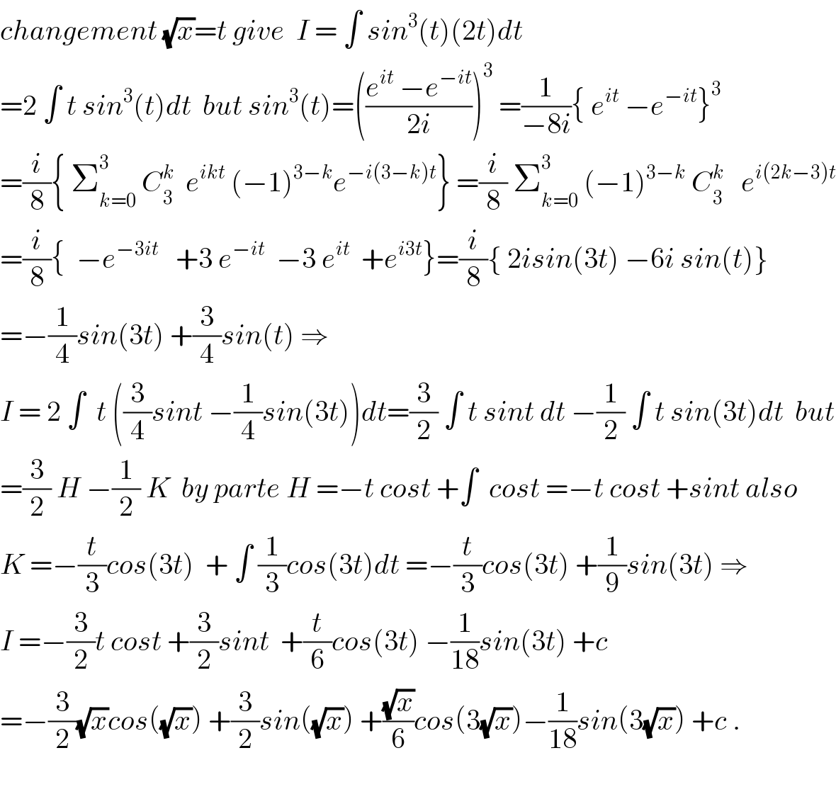 changement (√x)=t give  I = ∫ sin^3 (t)(2t)dt  =2 ∫ t sin^3 (t)dt  but sin^3 (t)=(((e^(it)  −e^(−it) )/(2i)))^3  =(1/(−8i)){ e^(it)  −e^(−it) }^3   =(i/8){ Σ_(k=0) ^3  C_3 ^k   e^(ikt)  (−1)^(3−k) e^(−i(3−k)t) } =(i/8) Σ_(k=0) ^3  (−1)^(3−k)  C_3 ^k    e^(i(2k−3)t)   =(i/8){  −e^(−3it)    +3 e^(−it)   −3 e^(it)   +e^(i3t) }=(i/8){ 2isin(3t) −6i sin(t)}  =−(1/4)sin(3t) +(3/4)sin(t) ⇒  I = 2 ∫  t ((3/4)sint −(1/4)sin(3t))dt=(3/2) ∫ t sint dt −(1/2) ∫ t sin(3t)dt  but  =(3/2) H −(1/2) K  by parte H =−t cost +∫  cost =−t cost +sint also  K =−(t/3)cos(3t)  + ∫ (1/3)cos(3t)dt =−(t/3)cos(3t) +(1/9)sin(3t) ⇒  I =−(3/2)t cost +(3/2)sint  +(t/6)cos(3t) −(1/(18))sin(3t) +c  =−(3/2)(√x)cos((√x)) +(3/2)sin((√x)) +((√x)/6)cos(3(√x))−(1/(18))sin(3(√x)) +c .    