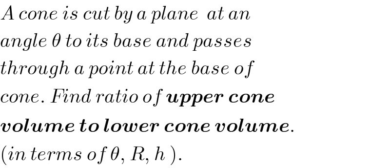A cone is cut by a plane  at an  angle θ to its base and passes  through a point at the base of  cone. Find ratio of upper cone  volume to lower cone volume.  (in terms of θ, R, h ).  