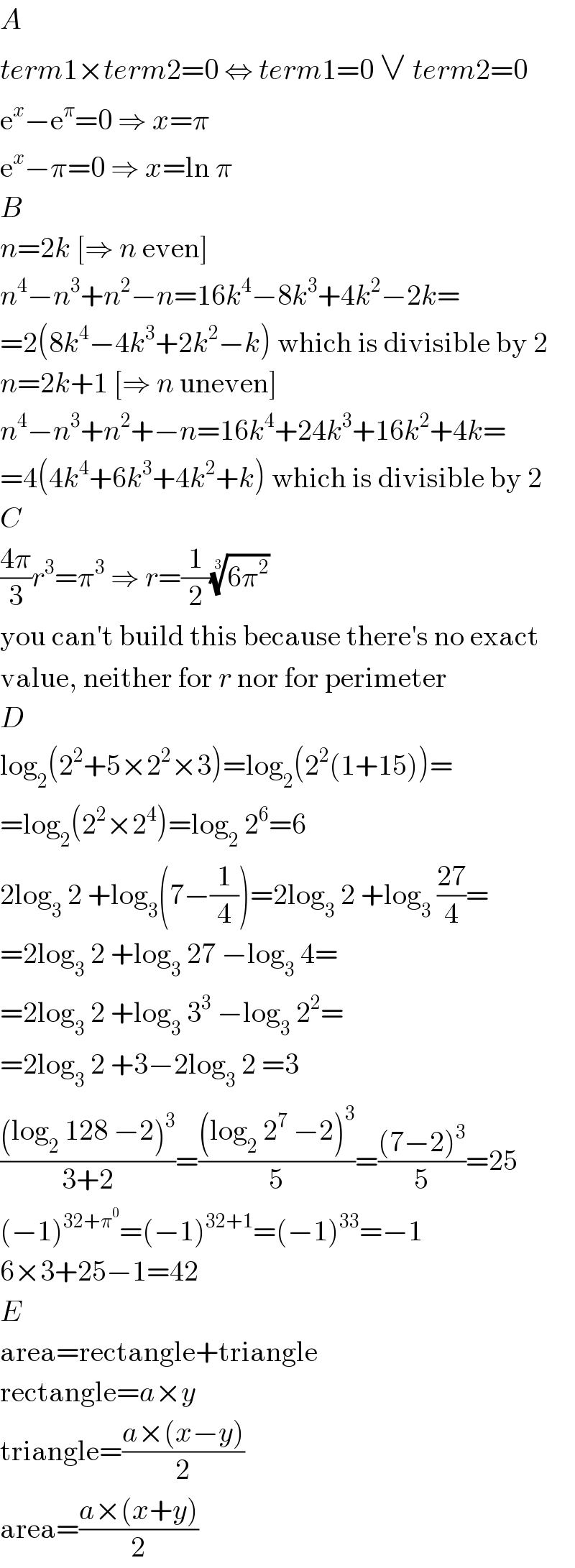 A  term1×term2=0 ⇔ term1=0 ∨ term2=0  e^x −e^π =0 ⇒ x=π  e^x −π=0 ⇒ x=ln π  B  n=2k [⇒ n even]  n^4 −n^3 +n^2 −n=16k^4 −8k^3 +4k^2 −2k=  =2(8k^4 −4k^3 +2k^2 −k) which is divisible by 2  n=2k+1 [⇒ n uneven]  n^4 −n^3 +n^2 +−n=16k^4 +24k^3 +16k^2 +4k=  =4(4k^4 +6k^3 +4k^2 +k) which is divisible by 2  C  ((4π)/3)r^3 =π^3  ⇒ r=(1/2)((6π^2 ))^(1/3)   you can′t build this because there′s no exact  value, neither for r nor for perimeter  D  log_2 (2^2 +5×2^2 ×3)=log_2 (2^2 (1+15))=  =log_2 (2^2 ×2^4 )=log_2  2^6 =6  2log_3  2 +log_3 (7−(1/4))=2log_3  2 +log_3  ((27)/4)=  =2log_3  2 +log_3  27 −log_3  4=  =2log_3  2 +log_3  3^3  −log_3  2^2 =  =2log_3  2 +3−2log_3  2 =3  (((log_2  128 −2)^3 )/(3+2))=(((log_2  2^7  −2)^3 )/5)=(((7−2)^3 )/5)=25  (−1)^(32+π^0 ) =(−1)^(32+1) =(−1)^(33) =−1  6×3+25−1=42  E  area=rectangle+triangle  rectangle=a×y  triangle=((a×(x−y))/2)  area=((a×(x+y))/2)  