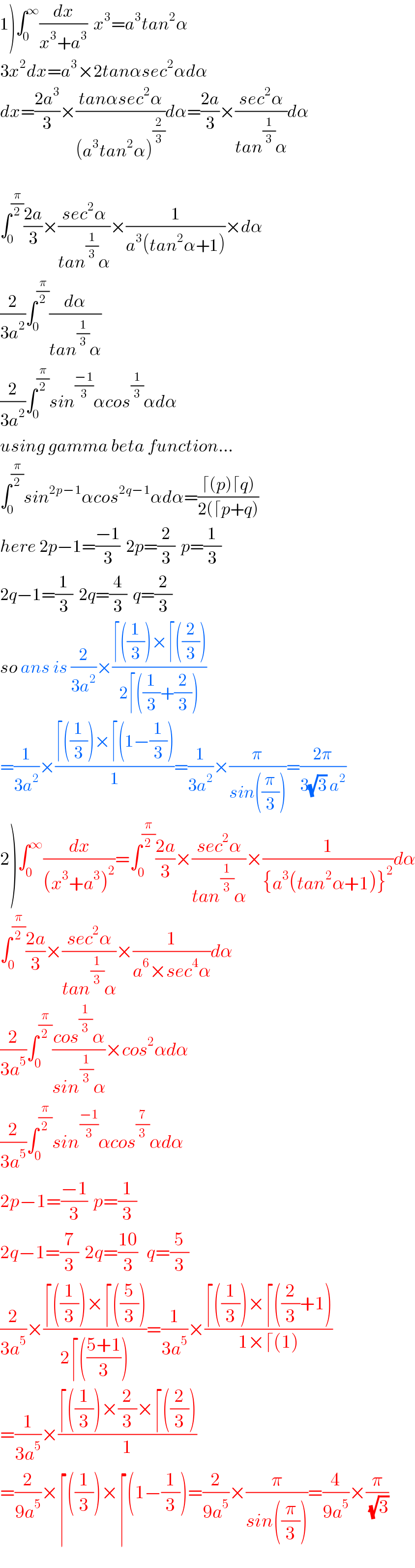 1)∫_0 ^∞ (dx/(x^3 +a^3 ))  x^3 =a^3 tan^2 α  3x^2 dx=a^3 ×2tanαsec^2 αdα  dx=((2a^3 )/3)×((tanαsec^2 α)/((a^3 tan^2 α)^(2/3) ))dα=((2a)/3)×((sec^2 α)/(tan^(1/3) α))dα    ∫_0 ^(π/2) ((2a)/3)×((sec^2 α)/(tan^(1/3) α))×(1/(a^3 (tan^2 α+1)))×dα  (2/(3a^2 ))∫_0 ^(π/2) (dα/(tan^(1/3) α))  (2/(3a^2 ))∫_0 ^(π/2) sin^((−1)/3) αcos^(1/3) αdα  using gamma beta function...  ∫_0 ^(π/2) sin^(2p−1) αcos^(2q−1) αdα=((⌈(p)⌈q))/(2(⌈p+q)))  here 2p−1=((−1)/3)  2p=(2/3)  p=(1/3)  2q−1=(1/3)  2q=(4/3)  q=(2/3)  so ans is (2/(3a^2 ))×((⌈((1/3))×⌈((2/3)))/(2⌈((1/3)+(2/3))))  =(1/(3a^2 ))×((⌈((1/3))×⌈(1−(1/3)))/1)=(1/(3a^2 ))×(π/(sin((π/3))))=((2π)/(3(√3) a^2 ))  2)∫_0 ^∞ (dx/((x^3 +a^3 )^2 ))=∫_0 ^(π/2) ((2a)/3)×((sec^2 α)/(tan^(1/3) α))×(1/({a^3 (tan^2 α+1)}^2 ))dα  ∫_0 ^(π/2) ((2a)/3)×((sec^2 α)/(tan^(1/3) α))×(1/(a^6 ×sec^4 α))dα  (2/(3a^5 ))∫_0 ^(π/2) ((cos^(1/3) α)/(sin^(1/3) α))×cos^2 αdα  (2/(3a^5 ))∫_0 ^(π/2) sin^((−1)/3) αcos^(7/3) αdα  2p−1=((−1)/3)  p=(1/3)    2q−1=(7/3)  2q=((10)/3)   q=(5/3)  (2/(3a^5 ))×((⌈((1/3))×⌈((5/3)))/(2⌈(((5+1)/3))))=(1/(3a^5 ))×((⌈((1/3))×⌈((2/3)+1))/(1×⌈(1)))  =(1/(3a^5 ))×((⌈((1/3))×(2/3)×⌈((2/3)))/1)  =(2/(9a^5 ))×⌈((1/3))×⌈(1−(1/3))=(2/(9a^5 ))×(π/(sin((π/3))))=(4/(9a^5 ))×(π/(√3))  