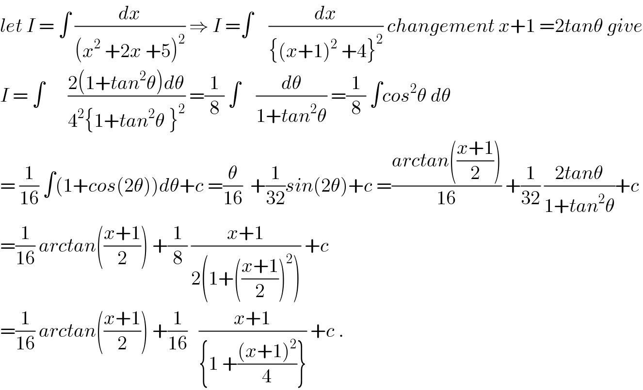 let I = ∫ (dx/((x^2  +2x +5)^2 )) ⇒ I =∫    (dx/({(x+1)^2  +4}^2 )) changement x+1 =2tanθ give  I = ∫      ((2(1+tan^2 θ)dθ)/(4^2 {1+tan^2 θ }^2 )) =(1/8) ∫    (dθ/(1+tan^2 θ)) =(1/8) ∫cos^2 θ dθ  = (1/(16)) ∫(1+cos(2θ))dθ+c =(θ/(16))  +(1/(32))sin(2θ)+c =((arctan(((x+1)/2)))/(16)) +(1/(32)) ((2tanθ)/(1+tan^2 θ))+c  =(1/(16)) arctan(((x+1)/2)) +(1/8) ((x+1)/(2(1+(((x+1)/2))^2 ))) +c  =(1/(16)) arctan(((x+1)/2)) +(1/(16))   ((x+1)/({1 +(((x+1)^2 )/4)})) +c .  